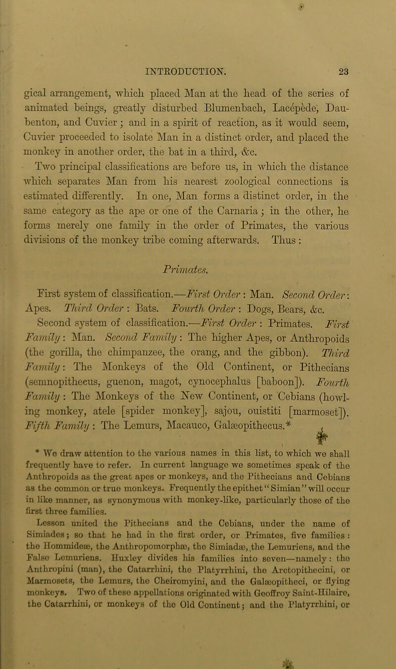 gical arrangement, which placed Man at the head of the series of animated beings, greatly disturbed Blumenbach, Laccpede, Dau- benton, and Cuvier; and in a spirit of reaction, as it would seem, Cuvier proceeded to isolate Man in a distinct order, and placed the monkey in another order, the bat in a third, &c. Two principal classifications are before us, in which the distance which separates Man from his nearest zoological connections is estimated differently. In one, Man forms a distinct order, in the same category as the ape or one of the Carnaria; in the other, he forms merely one family in the order of Primates, the various divisions of the monkey tribe coming afterwards. Thus : Primates. First system of classification.—First Order: Man. Second Order-. Apes. Third Order : Bats. Fourth Order : Dogs, Bears, &c. Second system of classification.—First Order : Primates. First Family : Man. Second Family : The higher Apes, or Anthropoids (the gorilla, the chimpanzee, the orang, and the gibbon). Third Family: The Monkeys of the Old Continent, or Pithecians (semnopithecus, guenon, magot, cynocephalus [baboon]). Fourth Family : The Monkeys of the New Continent, or Cebians (howl- ing monkey, atele [spider monkey], sajou, ouistiti [marmoset]). Fifth Family : The Lemurs, Macauco, Gakeopithccus.*' * We draw attention to the various names in this list, to which we shall frequently have to refer. In current language we sometimes speak of the Anthropoids as the great apes or monkeys, and the Pithecians and Cebians as the common or true monkeys. Frequently the epithet “Simian’’will occur in like manner, as synonymous with monkey-like, particularly those of the first three families. Lesson united the Pithecians and the Cebians, under the name of Simiades; so that he had in the first order, or Primates, five families : the Hommideaj, the Anthropomorphic, tho Simiadao, the Lemuriens, and the False Lemuriens. Huxley divides his families into seven—namely: tho Anthropini (man), the Catarrhini, tho Platyrrhiui, tho Arotopitheoini, or Marmosets, the Lemurs, the Cheiromyini, and the Galmopitheci, or flyiug monkeys. Two of these appellations originated with Geoffroy Saiut-Hilairc, the Catarrhini, or monkeys of the Old Continent; and tho Platyrrhiui, or