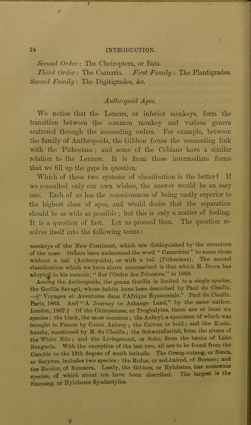 t * 24 INTRODUCTION. Second Order : The Cheiroptera, or Bats. Third Order : The Carnaria. First Family : The Plantigrades. Second Family : The Digitigrades, <fcc. Anthropoid Apes. We notice that the Lemurs, or inferior monkeys, form the transition between the common monkey and various genera scattered through the succeeding orders. Por example, between the family of Anthropoids, the Gibbon forms the connecting link with the Pithecians; and some of the Cehians have a similar relation to the Lemurs. It is from these intermediate forms that we fill up the gaps in question. Which of these two systems of classification is the better 1 If we consulted only our own wishes, the answer would he an easy one. Each of us has the consciousness of being vastly superior to the highest class of apes, and would desire that the separation should he as wide as possible : but this is only a matter of feeling. It is a question of fact. Let us proceed then. The question re- solves itself into the following terms : monkeys of the New Continent, which are distinguished by the structure of the nose. Otters have understood the word “ Catarrhini ” to mean those without a tail (Anthropoids), or with a tail (Pithecians). The second classification which we have above summarised is that which M. Broca has adopte^ in his memoir, “ Sur l’Ordre des Primates,” in 1869. Among the Anthropoids, the genus Gorilla is limited to a single species, the Gorilla Savagii, whose habits have been described by Paul du Chaillu. —(“ Voyages et Aventures dans l’Afrique Equatoriale.” Paul du Chaillu. Paris, 1863. And “ A Journey to Ashango Land,” by the same .author. London, 1867.) Of the Chimpanzee, or Troglodytes, there are at least six species : the black, the most common ; the Aubryi, a specimen of which was brought to France by Count Aubrey ; the Calvus, or bald ; and the Koolo- kamba, mentioned by M. du Chaillu ; the Schweinfurthii, from the rivers of the White Nile; and the Livingstonii, or Soko, from the banks of Lake Benguela. With the exception of the last two, all arc to be found from the Gambia to the 13th degree of south latitude. The Orang-outang, or Simia, or Satyrus, includes two species : the Rufus, or red-haired, of Borneo; and the Bicolor, of Sumatra. Lastly, the Gibbon, or Hylobates, has numerous species, of which about ton have been described. The largest is the Siamang, or Hylobates Syndactylus.