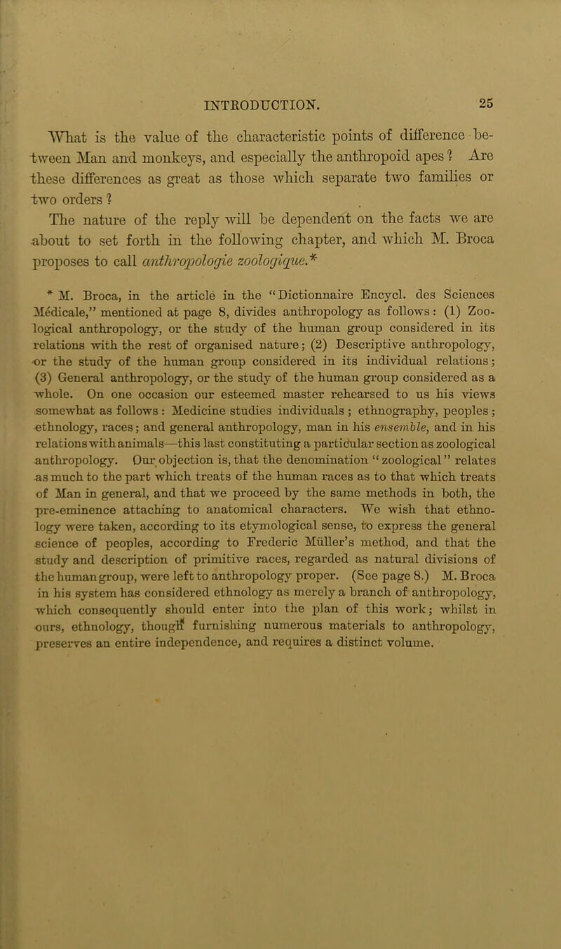 What is the value of the characteristic points of difference be- tween Man and monkeys, and especially the anthropoid apes 1 Are these differences as great as those which separate two families or two orders 1 The nature of the reply will be dependent on the facts we are about to set forth in the following chapter, and which M. Broca proposes to call anthrojwlogie zoologique * * M. Broca, in the article in the “ Dictionnaire Encycl. des Sciences Medicate,” mentioned at page 8, divides anthropology as follows: (1) Zoo- logical anthropology, or the study of the human group considered in its relations with the rest of organised nature; (2) Descriptive anthropology, •or the study of the human group considered in its individual relations; (3) General anthropology, or the study of the human group considered as a whole. On one occasion our esteemed master rehearsed to us his views somewhat as follows : Medicine studies individuals ; ethnography, peoples ; ethnology, races; and general anthropology, man in his ensemble, and in his relations with animals—this last constituting a partidular section as zoological anthropology. Our objection is, that the denomination “ zoological ” relates as much to the part which treats of the human races as to that which treats of Man in general, and that we proceed by the same methods in both, the pre-eminence attaching to anatomical characters. We wish that ethno- logy were taken, according to its etymological sense, to express the general science of peoples, according to Frederic Muller’s method, and that the study and description of primitive races, regarded as natural divisions of the human group, were left to anthropology proper. (See page 8.) M. Broca in his system has considered ethnology as merely a branch of anthropology, which consequently should enter into the plan of this work; whilst in ours, ethnology, thouglf furnishing numerous materials to anthropology, preserves an entire independence, and requires a distinct volume.