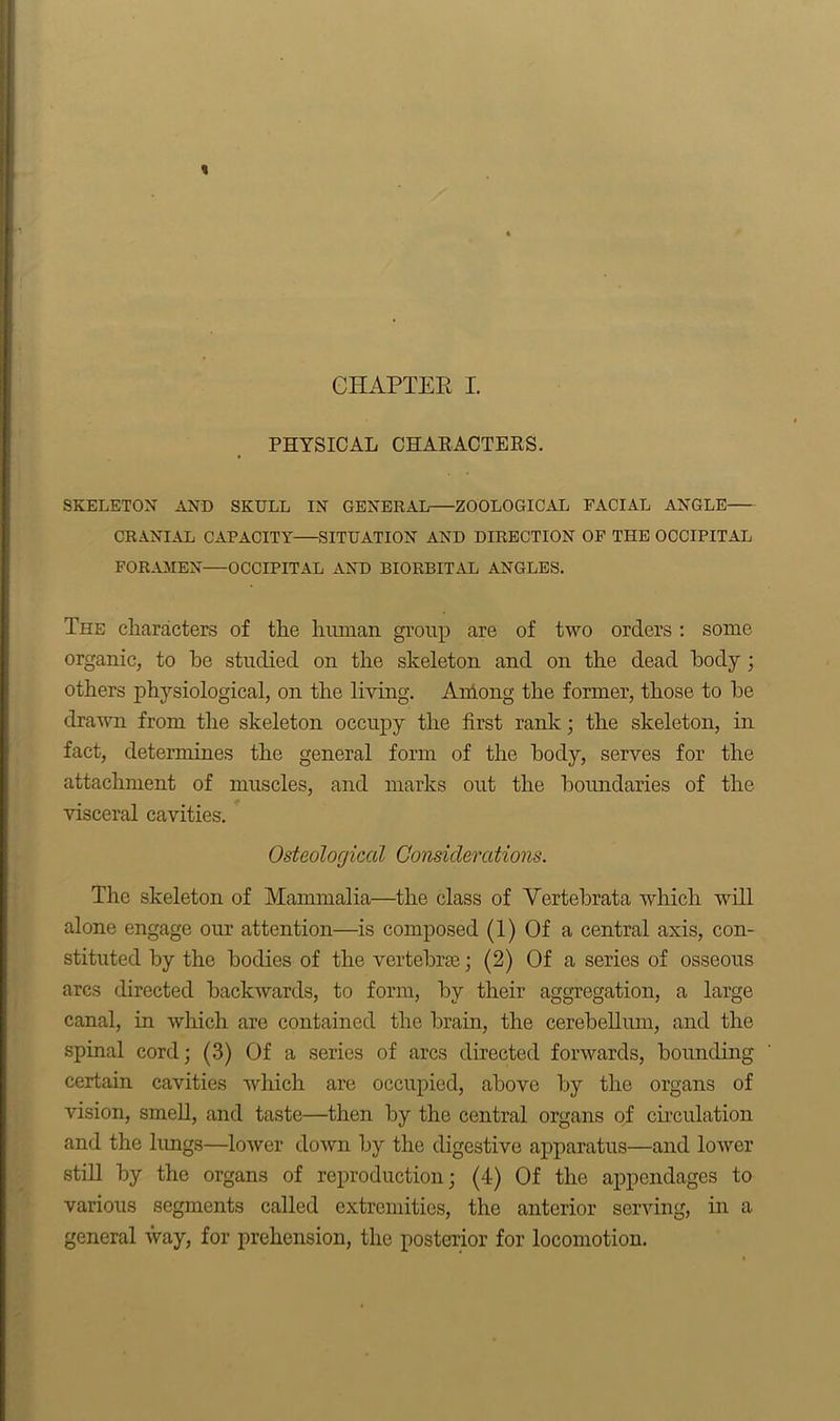 CHAPTER I. PHYSICAL CHARACTERS. SKELETON AND SKULL IN GENERAL ZOOLOGICAL FACIAL ANGLE CRANIAL CAPACITY SITUATION AND DIRECTION OF THE OCCIPITAL FORAMEN—OCCIPITAL AND BIORBITAL ANGLES. The characters of the human group are of two orders : some organic, to he studied on the skeleton and on the dead body ; others physiological, on the living. Among the former, those to be drawn from the skeleton occupy the first rank; the skeleton, in fact, determines the general form of the body, serves for the attachment of muscles, and marks out the boundaries of the visceral cavities. Osteological Considerations. The skeleton of Mammalia—the class of Vertebrata which will alone engage our attention—is composed (1) Of a central axis, con- stituted by the bodies of the vertebrae; (2) Of a series of osseous arcs directed backwards, to form, by their aggregation, a large canal, in which are contained the brain, the cerebellum, and the spinal cord; (3) Of a series of arcs directed forwards, bounding certain cavities which are occupied, above by the organs of vision, smell, and taste—then by the central organs of circulation and the lungs—lower down by the digestive apparatus—and lower still by the organs of reproduction; (4) Of the appendages to various segments called extremities, the anterior serving, in a general way, for prehension, the posterior for locomotion.