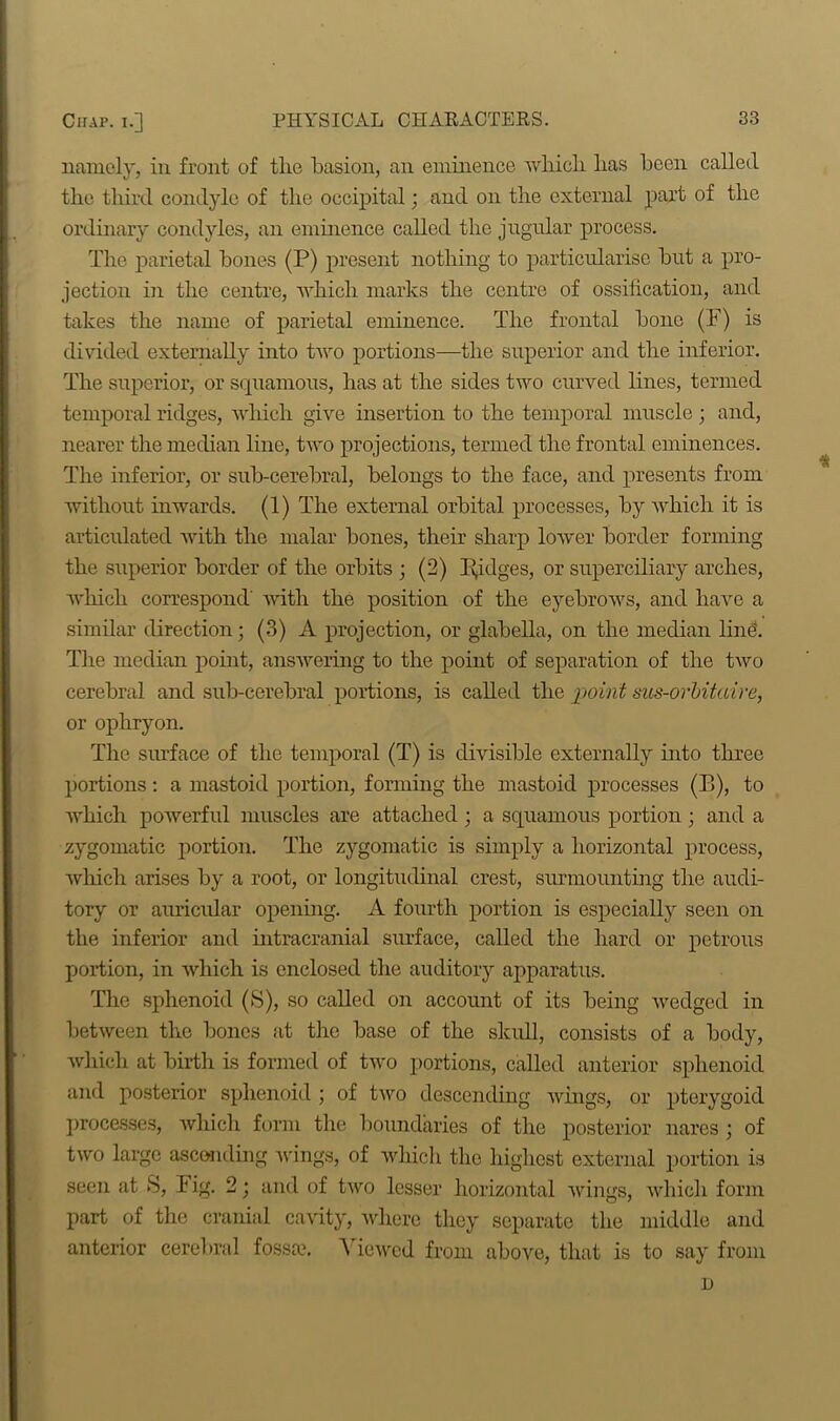 namely, in front of tlie basion, an eminence which has been called the third condyle of the occipital; and on the external part of the ordinary condyles, an eminence called the jugular process. The parietal bones (P) present nothing to particularise but a pro- jection in the centre, which marks the centre of ossification, and takes the name of parietal eminence. The frontal bone (F) is divided externally into two portions—the superior and the inferior. The superior, or squamous, has at the sides two curved lines, termed temporal ridges, which give insertion to the temporal muscle ; and, nearer the median line, two projections, termed the frontal eminences. The inferior, or sub-cerebral, belongs to the face, and presents from without inwards. (1) The external orbital processes, by which it is articulated with the malar bones, their sharp lower border forming the superior border of the orbits ; (2) lodges, or superciliary arches, which correspond with the position of the eyebrows, and have a similar direction; (3) A projection, or glabella, on the median ling. The median point, answering to the point of separation of the two cerebral and sub-cerebral portions, is called the point sus-orbitcdre, or ophryon. The surface of the temporal (T) is divisible externally into three portions: a mastoid portion, forming the mastoid processes (B), to which powerful muscles are attached ; a squamous portion ; and a zygomatic portion. The zygomatic is simply a horizontal process, which arises by a root, or longitudinal crest, surmounting the audi- tory or auricular opening. A fourth portion is especially seen on the inferior and intracranial surface, called the hard or petrous portion, in which is enclosed the auditory apparatus. The sphenoid (S), so called on account of its being wedged in between the bones at the base of the skull, consists of a body, which at birth is formed of two portions, called anterior sphenoid and posterior sphenoid ; of two descending wings, or pterygoid processes, which form the boundaries of the posterior nares ; of two large ascending wings, of which the highest external portion is seen at S, F ig. 2; and of two lesser horizontal wings, which form part of the cranial cavity, where they separate the middle and anterior cerebral fossae. Viewed from above, that is to say from * i)