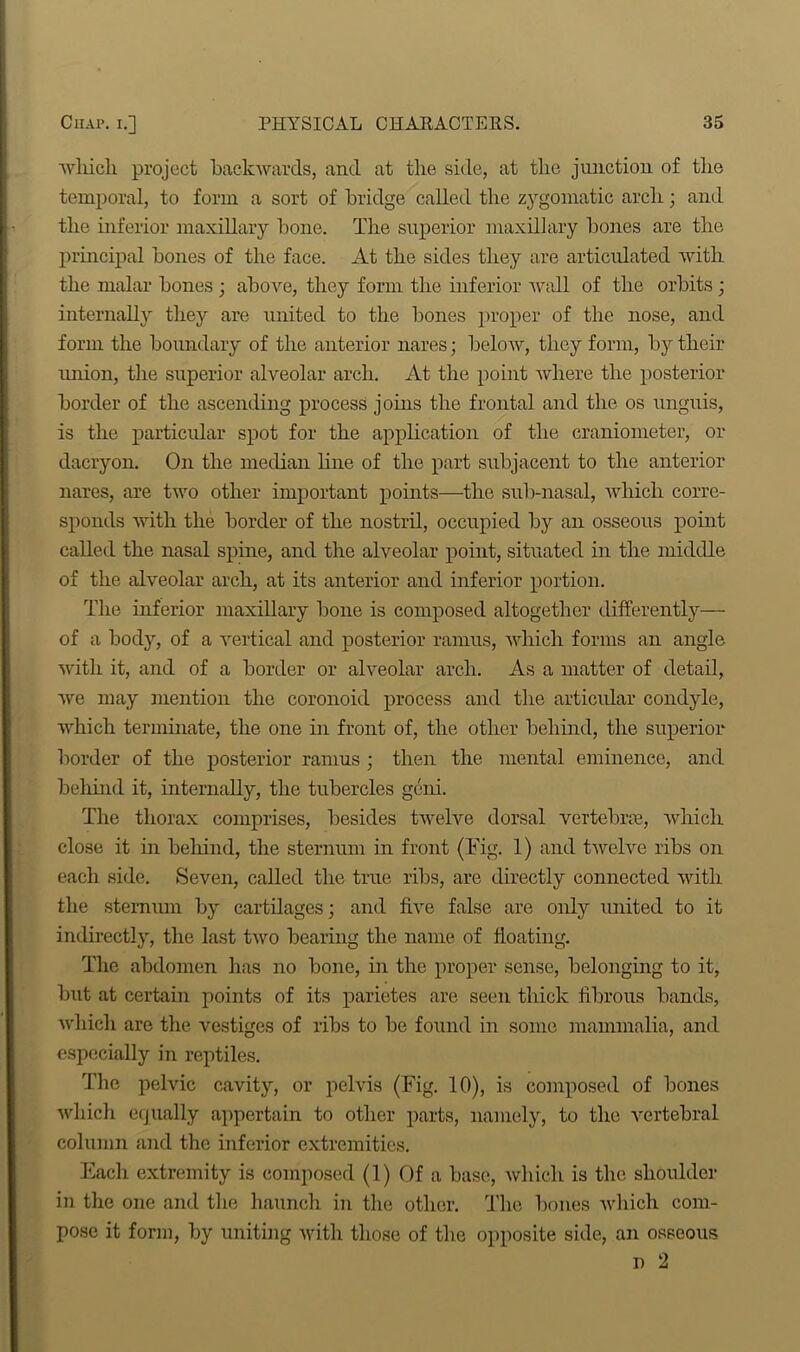 which project backwards, and at the side, at the junction of the temporal, to form a sort of bridge called the zygomatic arch; and the inferior maxillary bone. The superior maxillary bones are the principal bones of the face. At the sides they are articulated with the malar bones ; above, they form the inferior Avail of the orbits ; internally they are united to the bones proper of the nose, and form the boundary of the anterior nares; below, they form, by their union, the superior alveolar arch. At the point Avhere the posterior border of the ascending process joins the frontal and the os unguis, is the particular spot for the application of the craniometer, or dacryon. On the median line of the part subjacent to the anterior nares, are two other important points—the sub-nasal, Avhich corre- sponds with the border of the nostril, occupied by an osseous point called the nasal spine, and the alveolar point, situated in the middle of the alveolar arch, at its anterior and inferior portion. The inferior maxillary bone is composed altogether differently— of a body, of a Arertical and posterior ramus, Avhich forms an angle Avith it, and of a border or alveolar arch. As a matter of detail, Ave may mention the coronoid process and the articular condyle, which terminate, the one in front of, the other behind, the superior border of the posterior ramus ; then the mental eminence, and behind it, internally, the tubercles geni. The thorax comprises, besides twelve dorsal vertebras, which close it in behind, the sternum in front (Tig. 1) and tAvelve ribs on each side. Seven, called the true ribs, are directly connected with the sternum by cartilages; and five false are only united to it indirectly, the last tAvo bearing the name of floating. The abdomen has no bone, in the proper sense, belonging to it, but at certain points of its parietes are seen thick fibrous bands, Avhich are the vestiges of ribs to be found in some mammalia, and especially in reptiles. The pelvic cavity, or pelvis (Fig. 10), is composed of bones Avhich equally appertain to other parts, namely, to the A'ertebral column and the inferior extremities. Each extremity is composed (1) Of a base, Avhich is the shoulder in the one and the haunch in the other. The bones Avhich com- pose it form, by uniting Avith those of the opposite side, an osseous n 2