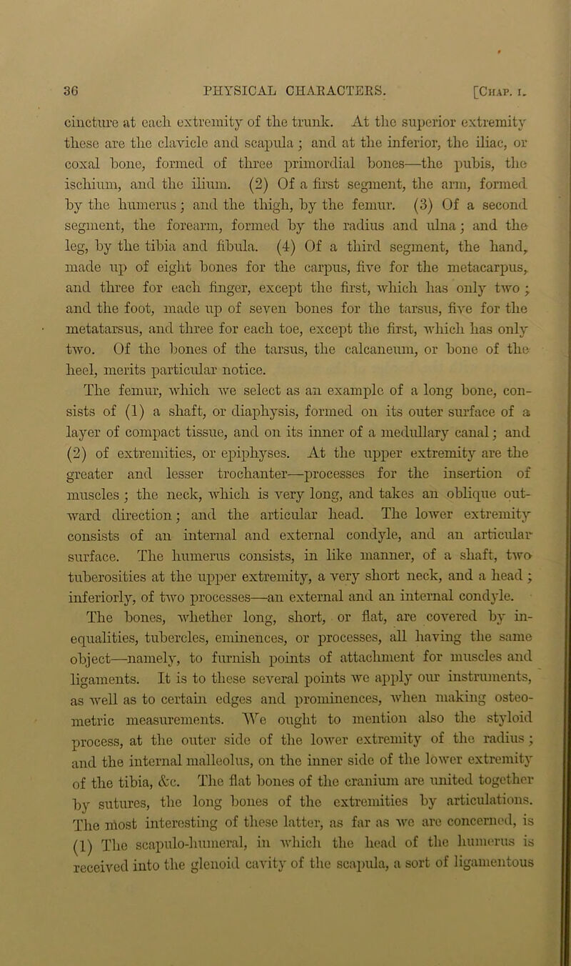 cincture at each extremity of the trunk. At the superior extremity these are the clavicle and. scapula; and at the inferior, the iliac, or coxal hone, formed of three primordial bones—the pubis, the ischium, and the ilium. (2) Of a first segment, the arm, formed by the humerus; and the thigh, by the femur. (3) Of a second segment, the forearm, formed by the radius and ulna; and the leg, by the tibia and fibula. (4) Of a third segment, the hand, made up of eight bones for the carpus, five for the metacarpus, and three for each finger, except the first, which has only two ; and the foot, made up of seven bones for the tarsus, five for the metatarsus, and three for each toe, except the first, which has only two. Of the bones of the tarsus, the calcaneum, or bone of the heel, merits particular notice. The femur, which we select as an example of a long bone, con- sists of (1) a shaft, or diaphysis, formed on its outer surface of a layer of compact tissue, and on its inner of a medrdlary canal; and (2) of extremities, or epiphyses. At the upper extremity are the greater and lesser trochanter—processes for the insertion of muscles ; the neck, which is very long, and takes an oblique out- ward direction; and the articular head. The lower extremity consists of an internal and external condyle, and an articular surface. The humerus consists, in like manner, of a shaft, two tuberosities at the upper extremity, a very short neck, and a head ; interiorly, of two processes—an external and an internal condyle. The bones, whether long, short, or fiat, are covered by in- equalities, tubercles, eminences, or processes, all having the same object—namely, to furnish points of attachment for muscles and ligaments. It is to these several points we apply our instruments, as well as to certain edges and prominences, when making osteo- metric measurements. We ought to mention also the styloid process, at the outer side of the lower extremity of the radius; and the internal malleolus, on the inner side of the lower extremity of the tibia, &c. The fiat bones of the cranium are united together by sutures, the long bones of the extremities by articulations. The most interesting of these latter, as far as we are concerned, is (1) The scapulo-lmmeral, in which the head of the humerus is received into the glenoid cavity of the scapula, a sort of ligamentous