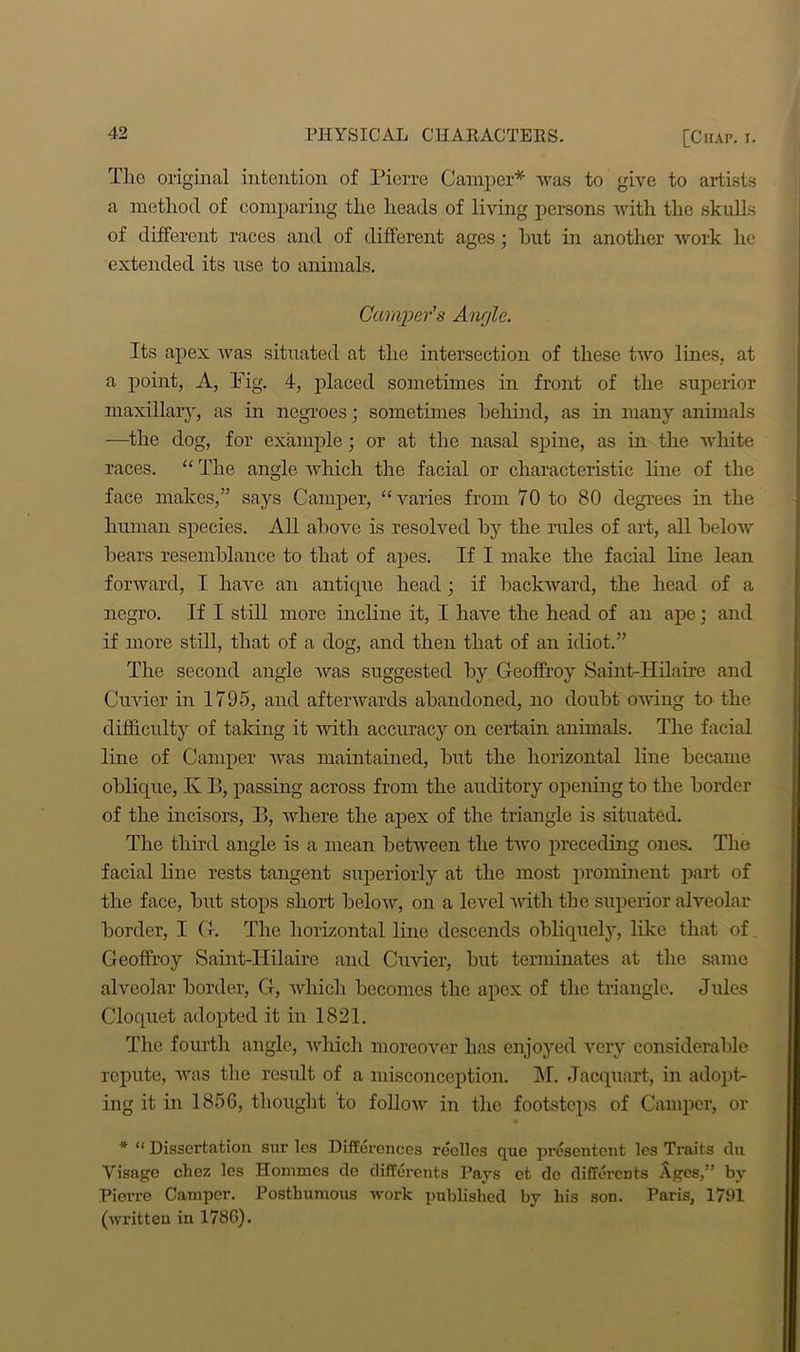 The original intention of Pierre Camper* was to give to artists a method of comparing the heads of living persons with the skulls of different races and of different ages; but in another work lie extended its use to animals. Camper's Anrjle. Its apex was situated at the intersection of these two lines, at a point, A, Pig. 4, placed sometimes in front of the superior maxillary, as in negroes; sometimes behind, as in many animals —the dog, for example; or at the nasal spine, as in the white races. “ The angle which the facial or characteristic line of the face makes,” says Camper, “varies from 70 to 80 degrees in the human species. All above is resolved by the rules of art, all below bears resemblance to that of apes. If I make the facial line lean forward, I have an antique head ; if backward, the head of a negro. If I still more incline it, I have the head of an ape; and if more still, that of a dog, and then that of an idiot.” The second angle was suggested by Geoffroy Saint-Hilaire and Cuvier in 1795, and afterwards abandoned, no doubt owing to the difficulty of taking it witli accuracy on certain animals. The facial line of Camper was maintained, but the horizontal line became oblique, K B, passing across from the auditory opening to the border of the incisors, B, where the apex of the triangle is situated. The third angle is a mean between the two preceding ones. The facial line rests tangent superiorly at the most prominent part of the face, but stops short below, on a level with the superior alveolar border, I G. The horizontal line descends obliquely, like that of. Geoffroy Saint-Hilaire and Cuvier, but terminates at the same alveolar border, G, which becomes the apex of the triangle. Jules Cloquet adopted it in 1821. The fourth angle, which moreover has enjoyed very considerable repute, was the result of a misconception. M. Jacquart, in adopt- ing it in 1856, thought to follow in the footsteps of Camper, or * “ Dissertation sur les Differences reelles que presentent les Traits chi Visage chez les Homines do differents Pays ct do differents Ages,” by Pierre Camper. Posthumous work published by his son. Paris, 1791 (written in 1786).