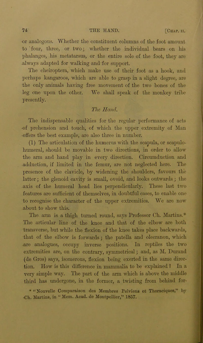 or analogous. Wlietlier the constituent columns of the foot amount to ' four, three, or two; whether the individual hears on his phalanges, his metatarsus, or the entire sole of the foot, they are always adapted for walking and for support. The cheiroptera, which make use of their foot as a hook, and perhaps kangaroos, which are able to grasp in a slight degree, are the only animals having free movement of the two hones of the leg one upon the other. We shall speak of the monkey tribe presently. The Hand. The indispensable qualities for the regular performance of acts of prehension and touch, of which the upper extremity of Man offers the best example, are also three hi number. (1) The articulation of the humerus with the scapula, or scapulo- humeral, should be movable in two directions, in order to allow the arm and hand play in every direction. Circumduction and adduction, if limited in the femur, are not neglected here. The presence of the clavicle, by widening the shoulders, favours the latter; the glenoid cavity is small, ovoid, and looks outwards; the axis of the humeral head lies perpendicularly. These last two features are sufficient of themselves, in doubtful cases, to enable one to recognise the character of the upper extremities. We are now about to sIioav this. The arm is a thigh tinned round, says Professor Ch. Martins.* The articular line of the knee and that of the elbow are both transverse, but while the flexion of the knee takes place backwards, that of the elbow is forwards; the patella and olecranon, which .are analogues, occupy inverse positions. In reptiles the two extremities are, on the contrary, symmetrical; and, as M. Durand (de Gros) says, isomerous, flexion being exerted in the same direc- tion. How is this difference in mammalia to be explained 1 In a very simple way. The part of the arm which is above the middle third has undergone, in the former, a twisting from behind for- * “Nouvelle Comparaison des Membres Pelviens et Thoraciqucs,” by -Ch. Martins, in “ Mem. Acad, de Montpellier,” 1857.