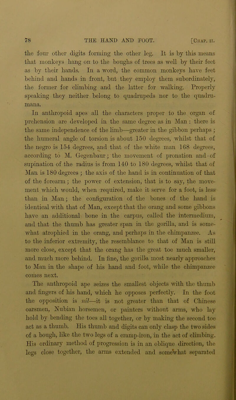 the four other digits forming the other leg. It is by this means that monkeys hang on to the houghs of trees as well by their feet as by their hands. In a word, the common monkeys have feet behind and hands in front, but they employ them subordinately, the former for climbing and the latter for walking. Properly speaking they neither belong to quadrupeds nor to the quadru- mana. In anthropoid apes all the characters proper to the organ of prehension are developed in the same degree as in Man : there is the same independence of the limb—greater in the gibbon perhaps ; the humeral angle of torsion is about 150 degrees, whilst that of the negro is 154 degrees, and that of the white man 168 degrees, according to M. Gegenbaur; the movement of pronation and • of supination of the radius is from 140 to 180 degrees, whilst that of Man is 180 degrees ; the axis of the hand is in continuation of that of the forearm ; the power of extension, that is to say, the move- ment Avhich would, when required, make it serve for a foot, is less than in Man; the configuration of the bones of the hand is identical with that of Man, except that the orang and some gibbons have an additional bone in the carpus, called the intermedium, and that the thumb has greater span in the gorilla, and is some- what atrophied in the orang, and perhaps in the chimpanzee. As to the inferior extremity, the resemblance to that of Man is still more close, except that the orang has the great toe much smaller, and much more behind. In fine, the gorilla most nearly approaches to Man in the shape of his hand and foot, while the chimpanzee comes next. The anthropoid ape seizes the smallest objects with the thumb and fingers of his hand, which he opposes perfectly. In the foot the opposition is nil—it is not greater than that of Chinese oarsmen, Nubian horsemen, or painters without arms, who lay hold by bending the toes all together, or by making the second toe act as a thumb. His thumb and digits can only clasp the two sides of a bough, like the two legs of a cramp-iron, in the act of climbing. His ordinary method of progression is in an oblique direction, the legs close together, the arms extended and somewhat separated