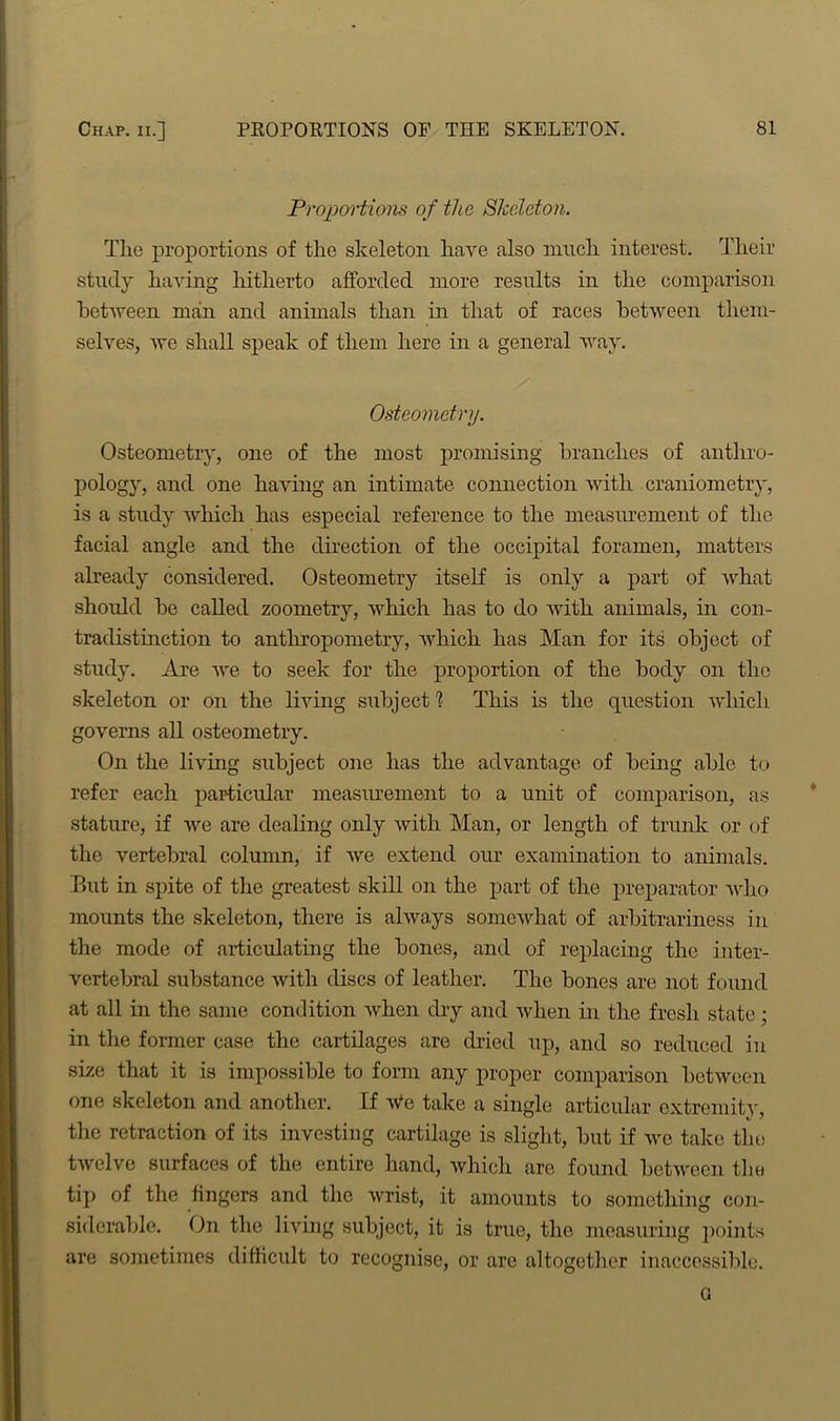 Proportions of the Sheldon. The proportions of the skeleton have also much interest. Their study having hitherto afforded more results in the comparison between man and animals than in that of races between them- selves, we shall speak of them here in a general way. Osteometry. Osteometry, one of the most promising branches of anthro- pology, and one having an intimate connection with craniometry, is a study which has especial reference to the measurement of the facial angle and the direction of the occipital foramen, matters already considered. Osteometry itself is only a part of what should be called zoometry, which has to do with animals, in con- tradistinction to anthropometry, which has Man for its object of study. Are we to seek for the proportion of the body on the skeleton or on the living subject1? This is the question which governs all osteometry. On the living subject one has the advantage of being able to refer each particular measurement to a unit of comparison, as stature, if we are dealing only with Man, or length of trunk or of the vertebral column, if we extend our examination to animals. But in spite of the greatest skill on the part of the preparator who mounts the skeleton, there is always somewhat of arbitrariness in the mode of articulating the bones, and of replacing the inter- vertebral substance with discs of leather. The bones are not found at all in the same condition when dry and when in the fresh state; in the former case the cartilages are dried up, and so reduced in size that it is impossible to form any proper comparison between one skeleton and another. If We take a single articular extremity, the retraction of its investing cartilage is slight, but if we take the twelve surfaces of the entire hand, which are found between the tip of the fingers and the wrist, it amounts to something con- siderable. On the living subject, it is true, the measuring points are sometimes difficult to recognise, or are altogether inaccessible. G