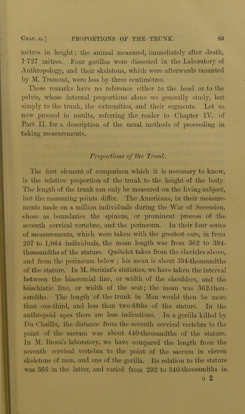 metres in height; the animal measured, immediately after death, 1*727 metres. Four gorillas were dissected in the Laboratory of Anthropology, and their skeletons, which were afterwards mounted by M. Tramont, were less by three centimetres. These remarks have no reference either to the head or to the pelvis, whose internal proportions alone we generally study, but simply to the trunk, the extremities, and their segments. Let us now proceed to results, referring the reader to Chapter IV. of Fart II. for a description of the usual methods of proceeding in taking measurements. Proportions of the Trunic. The first element of comparison which it is necessary to know, is the relative proportion of the trunk to the height of the body. The length of the trunk can only be measured on the living subject, but the measuring points differ. The Americans, in their measure- ments made on a million individuals during the War of Secession, chose as boundaries the spinous, or prominent process of the seventh cervical vertebra?,, and the perinseum. In their four series of measurements, which were taken with the greatest care, in from 207 to 1,064 individuals, the mean length was from 362 to 394- thousandths of the stature. Quetelet takes from the clavicles above, and from the perimeum below ; his mean is about 354-thousandths of the stature. In M. Seriziat’s statistics, we have taken the interval lx?tween the biacromial line, or width of the shoulders, and the biiscliiatic line, or width of the seat; the mean was 362-thou- sandths. The length of the trunk in Man would then bo more than one-third, and less than two-fifths of the stature. In the anthropoid apes there are less indications. In a gorilla killed by Du Chaillu, the distance from the seventh cervical vertebra to the point of the sacrum was about 440-thousandths of the stature. In M. Broca’s laboratory, we have compared the length from the seventh cervical vertebra to the point of the sacrum in eleven skeletons of men, and one of the gorilla. Its relation to the stature was 366 in the latter, and varied from 292 to 340-thousandths in g 2