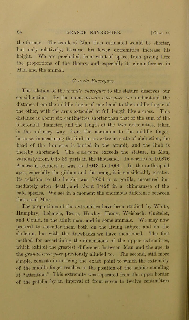 the former. The trunk of Man thus estimated would he shorter, hut only relatively, because his lower extremities increase his height. We are precluded, from want of space, from giving here the proportions of the thorax, and especially its circumference in Man and the animal. Grande Envergure. The relation of the grande envergure to the stature deserves our consideration. By the name grande envergure we understand the distance from the middle finger of one hand to the middle finger of the other, with the arms extended at full length like a cross. This distance is about six centimetres shorter than that of the sum of the biacromial diameter, and the length of the two extremities, taken in the ordinary way, from the acromion to the middle finger, because, in measuring the limb in an extreme state of abduction, the head of the humerus is buried in the armpit, and the limh is thereby shortened. The envergure exceeds the stature, in Man, variously from 0 to 89 parts in the thousand. In a series of 10,876 American soldiers it was as 1'043 to l'OOO. In the anthropoid apes, especially the gibbon and the orang, it is considerably greater. Its relation to the height was 1-654 in a gorilla, measured im- mediately after death, and about 1 ‘428 in a chimpanzee of the bald species. We see in a moment the enormous difference between these and Man. The proportions of the extremities have been studied by White, Humphry, Leharzic, Broca, Huxley, Hamy, Weisbach, Quetelet, and Gould, in the adult man, and in some animals. We may now proceed to consider them both on the living subject and on the skeleton, but with the drawbacks we have mentioned. The first method for ascertaining the dimensions of the upper extremities, Avhicli exhibit the greatest difference between Man and the ape, is the grande envergure previously alluded to. The second, still more simple, consists in noticing the exact point to which the extremity of the middle finger reaches in the position of the soldier standing at “attention.” This extremity was separated from the upper border of the patella by an interval of from seven to twelve centimetres