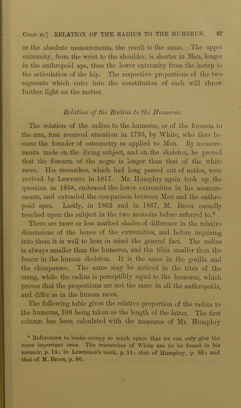 or the .absolute measurements, the result is the same. The upper extremity, from the wrist to the shoulder, is shorter in Man, longer in the anthropoid ape, than the lower extremity from the instep to the articulation of the hip. The respective proportions of the two segments which enter into the constitution of each will throw further light on the matter. Relation of the Radius to the Humerus. The relation of the radius to the humerus, or of the forearm to the arm, first received attention in 1795, by White, who thus be- came the founder of osteometry as applied to Man. By measure- ments made on the living subject, and on the skeleton, he proved that the forearm of the negro is longer than that of the white races. His researches, which had long passed out of notice, were revived by Lawrence in 1817. Mr. Humphry again took up the question in 1858, embraced the lower extremities in his measure- ments, and extended the comparison between Man and the anthro- poid apes. Lastly, hr 1862 and in 1867, M. Broca casually touched upon the subject in the two memoirs before referred to.'f There are more or less marked shades of difference in the relative dimensions of the bones of the extremities, and before inquiring into them it is well to bear in mind the general fact. The radius is always smaller than the humerus, and the tibia smaller than the femur in the human skeleton. It is the same in the gorilla and the chimpanzee. The same may be noticed in the tibia of the orang, while the radius is perceptibly equal to the humerus, which proves that the proportions are not the same in all the anthropoids, and differ as in the human races. The following table gives the relative proportion of the radius to the humerus, 100 being taken as the length of the latter. The first column has been calculated with the measures of Mr. Humphry * References to books occupy so much space that wo can only give the more important ones. The researches of White aro to be found in his memoir, p. 14; in Lawrence’s work, p. 14; that of Humphry, p. 85; and that of M. Broca, p. 86.