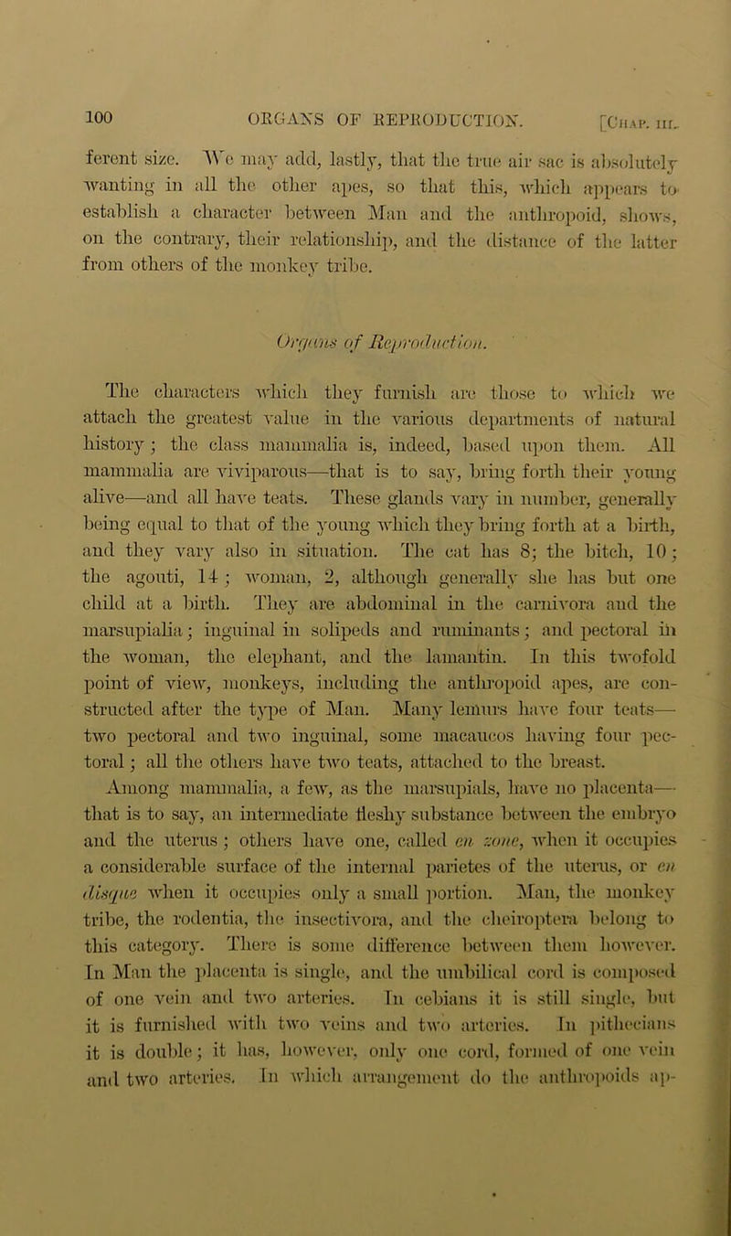 ferent size. We may add, lastly, that the true air sac is absolutely wanting in all the other apes, so that this, which appears to establish a character between Man and the anthropoid, shows, on the contrary, their relationship, and the distance of the latter from others of the monkey tribe. Orr/ans of Reproduction. The characters which they furnish are those to which we attach the greatest value in the various departments of natural history ; the class mammalia is, indeed, based upon them. All mammalia are viviparous—that is to say, bring forth their young alive—and all have teats. These glands vary in number, generally being equal to that of the young which they bring forth at a birth, and they vary also in situation. The cat has 8; the bitch, 10; the agouti, 14 ; woman, 2, although generally she has but one child at a birth. They are abdominal in the carnivora and the marsupialia; inguinal in solipeds and ruminants; and pectoral ill the woman, the elephant, and the lamantin. In this twofold point of view, monkeys, including the anthropoid apes, are con- structed after the type of Man. Many lemurs have four teats— two pectoral and two inguinal, some macauoos having four pec- toral ; all the others have two teats, attached to the breast. Among mammalia, a few, as the marsupials, have no placenta— that is to say, an intermediate fleshy substance between the embryo and the uterus ; others have one, called m zone, when it occupies a considerable surface of the internal parietes of the uterus, or en disque when it occupies only a small portion. Man, the monkey tribe, the rodentia, the insectivora, and the cheiroptera belong to this category. There is some difference between them however. In Man the placenta is single, and the umbilical cord is composed of one vein and two arteries. In cebians it is still single, but it is furnished with two veins and two arteries. In pithccians it is double; it has, however, only one cord, formed of one vein and two arteries. In which arrangement do the anthropoids ap-