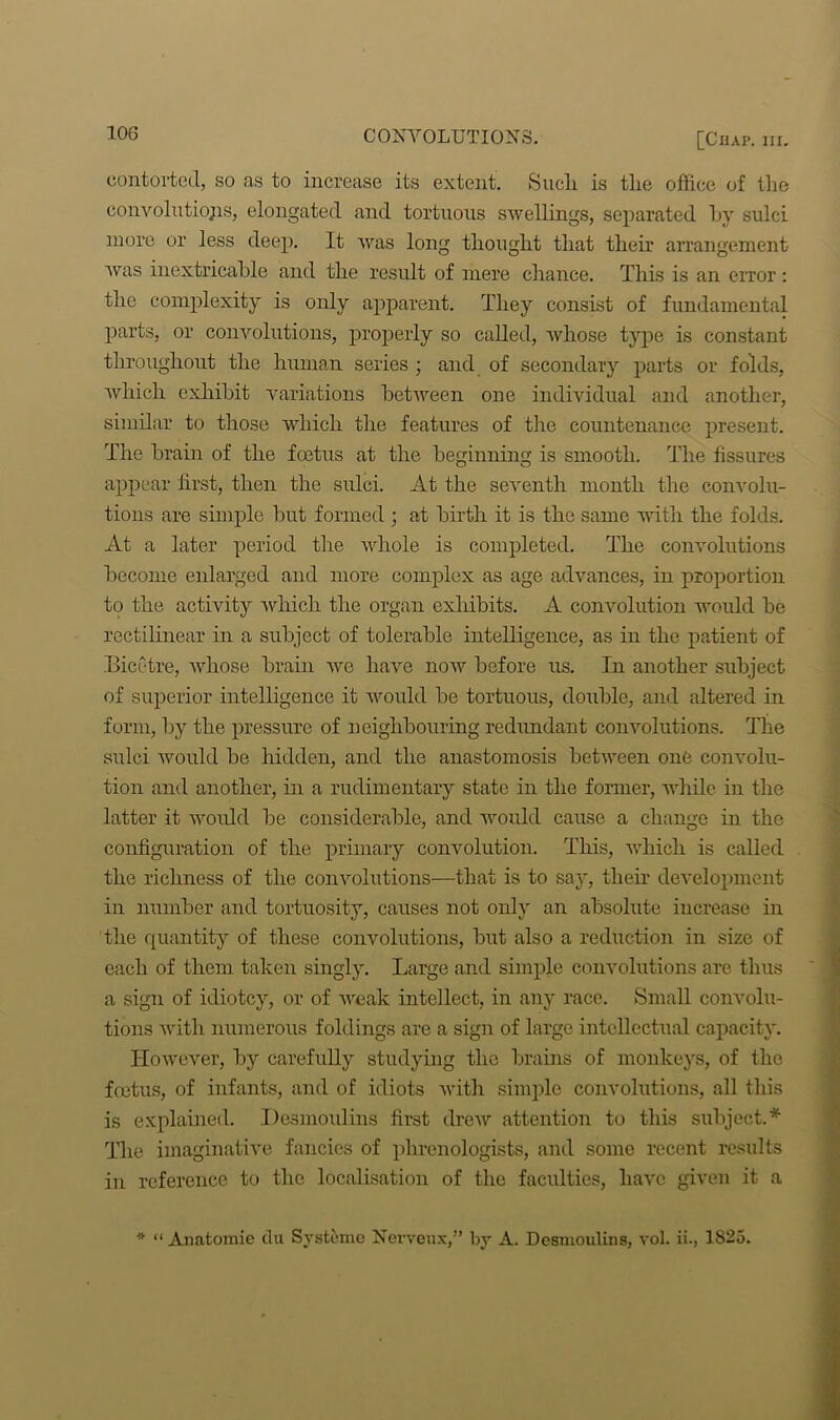 contorted, so as to increase its extent. Sucli is the office of the convolutions, elongated and tortuous swellings, separated hy sulci more or less deep. It was long thought that their arrangement was inextricable and the result of mere chance. This is an error: the complexity is only apparent. They consist of fundamental parts, or convolutions, properly so called, whose type is constant throughout the human series ; and of secondary parts or folds, which exhibit variations between one individual and another, similar to those which the features of the countenance present. The brain of the foetus at the beginning is smooth. The fissures appear first, then the sulci. At the seventh month the convolu- tions are simple but formed ; at birth it is the same with the folds. At a later period the whole is completed. The convolutions become enlarged and more complex as age advances, in proportion to the activity which the organ exhibits. A convolution would be rectilinear in a subject of tolerable intelligence, as in the patient of Bieetre, whose brain we have now before us. In another subject of superior intelligence it would be tortuous, double, and altered in form, by the pressure of neighbouring redundant convolutions. The sulci would be hidden, and the anastomosis between one convolu- tion and another, in a rudimentary state in the former, while in the latter it would be considerable, and would cause a change in the configuration of the primary convolution. This, which is called the richness of the convolutions—that is to say, their development in number and tortuosity, causes not only an absolute increase in the quantity of these convolutions, but also a reduction in size of each of them taken singly. Large and simple convolutions are thus a sign of idiotcy, or of weak intellect, in any race. Small convolu- tions with numerous foldings are a sign of large intellectual capacity. However, by carefully studying the brains of monkeys, of the fcctus, of infants, and of idiots with simple convolutions, all this is explained. Desmoulins first drew attention to this subject.* The imaginative fancies of phrenologists, and some recent results in reference to the localisation of the faculties, have given it a * “ Anatomie du Systeme Nerveux,” by A. Desmoulins, vol. ii., 1825.