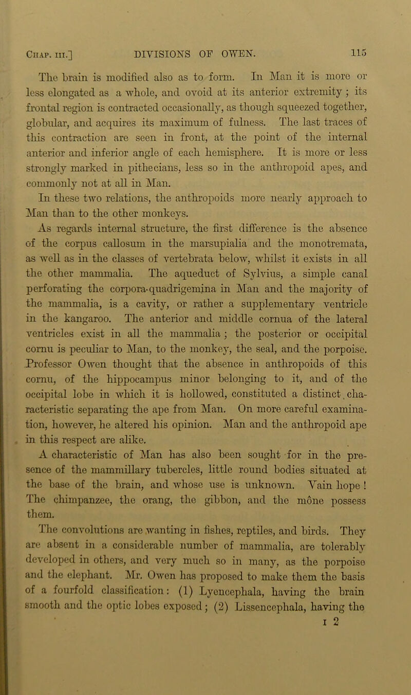 The brain is modified also as to form. In Man it is more or less elongated as a whole, and ovoid at its anterior extremity ; its frontal region is contracted occasionally, as though squeezed together, globular, and acquires its maximum of fulness. The last traces of this contraction are seen in front, at the point of the internal anterior and inferior angle of each hemisphere. It is more or less strongly marked in pithecians, less so in the anthropoid apes, and commonly not at all in Man. In these two relations, the anthropoids more nearly approach to Man than to the other monkeys. As regards internal structure, the first difference is the absence of the corpus callosum in the marsupialia and the monotremata, as well as in the classes of vertebrata below, whilst it exists in all the other mammalia. The aqueduct of Sylvius, a simple canal perforating the corpora-quadrigemina in Man and the majority of the mammalia, is a cavity, or rather a supplementary ventricle in the kangaroo. The anterior and middle cornua of the lateral ventricles exist in all the mammalia ; the posterior or occipital cornu is peculiar to Man, to the monkey, the seal, and the porpoise. Professor Owen thought that the absence in antlu’opoids of this cornu, of the hippocampus minor belonging to it, and of the occipital lobe in which it is hollowed, constituted a distinct. cha- racteristic separating the ape from Man. On more careful examina- tion, however, he altered his opinion. Man and the anthropoid ape in this respect are alike. A characteristic of Man has also been sought for in the pre- sence of the mammillary tubercles, little round bodies situated at the base of the brain, and whose use is unknown. Vain hope ! The chimpanzee, the orang, the gibbon, and the mone possess them. The convolutions are wanting in fishes, reptiles, and birds. They are absent in a considerable number of mammalia, are tolerably developed in others, and very much so in many, as the porpoise and the elephant. Mr. Owen has proposed to make them the basis of a fourfold classification: (1) Lyencepliala, having the brain smooth and the optic lobes exposed; (2) Lissencepliala, having the i 2