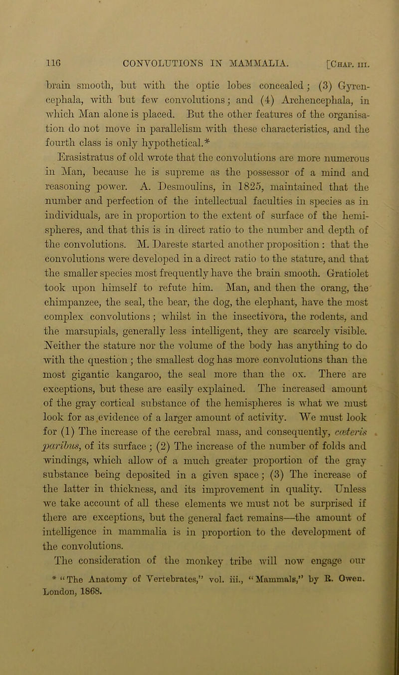 brain smooth, but with the optic lobes concealed; (3) Gyren- cephala, with but few convolutions; and (4) Archeneephala, in which Man alone is placed. But the other features of the organisa- tion do not move in parallelism with these characteristics, and the fourth class is only hypothetical.* Erasistratus of old Avrote that the convolutions are more numerous in Man, because he is supreme as the possessor of a mind and reasoning poAver. A. Desmoulins, in 1825, maintained that the niunber and perfection of the intellectual faculties in species as in individuals, are in proportion to the extent of surface of the hemi- spheres, and that this is in direct ratio to the number and depth of the convolutions. M. Dareste started another proposition: that the convolutions Avere developed in a direct ratio to the stature, and that the smaller species most frequently have the brain smooth. Gratiolet took upon himself to refute him. Man, and then the orang, the chimpanzee, the seal, the bear, the dog, the elephant, have the most complex convolutions ; Avhilst in the insectivora, the rodents, and the marsupials, generally less intelligent, they are scarcely visible. Neither the stature nor the volume of the body has anything to do AArith the question; the smallest dog has more convolutions than the most gigantic kangaroo, the seal more than the ox. There are exceptions, but these are easily explained. The increased amount of the gray cortical substance of the hemispheres is what Ave must look for as evidence of a larger amount of actrnty. We must look for (1) The increase of the cerebral mass, and consequently, cceteris paribus, of its surface; (2) The increase of the number of folds and Avindings, Avhich alloAv of a much greater proportion of the gray substance being deposited in a given space; (3) The increase of the latter in thickness, and its improvement in quality. Unless Ave take account of all these elements we must not be surprised if there are exceptions, but the general fact remains—the amount of intelligence in mammalia is in proportion to the development of the convolutions. The consideration of the monkey tribe Avill now engage our *“The Anatomy of Vertebrates,” vol. iii., “Mammals,” by R. Owen. London, 1868.