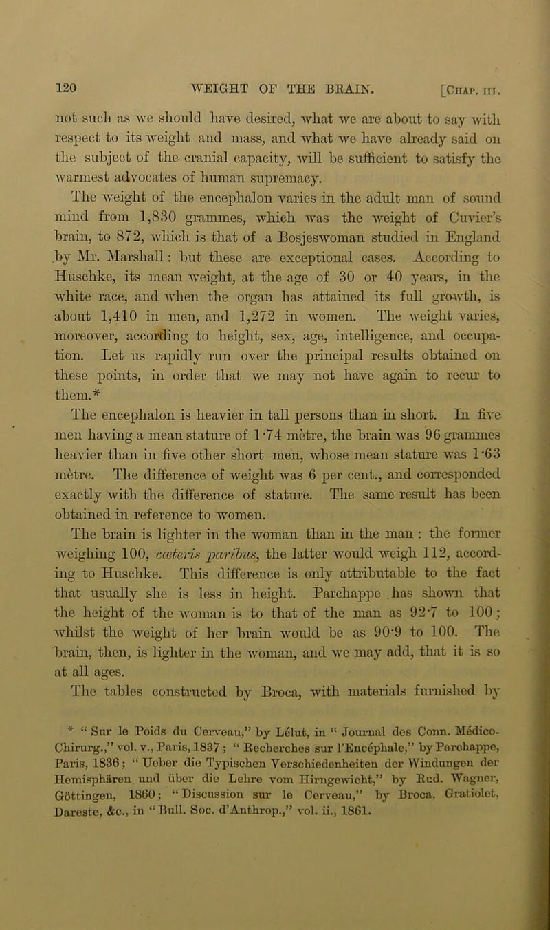 not sncli as we should have desired, wliat we are about to say with respect to its iveiglit and mass, and what we have already said on the subject of the cranial capacity, will be sufficient to satisfy the warmest advocates of human supremacy. The weight of the encephalon varies in the adult man of sound mind from 1,830 grammes, which was the weight of Cuvier’s brain, to 872, which is that of a Bosjeswoman studied in England by Mr. Marshall: but these are exceptional cases. According to Iiuschke, its mean weight, at the age of 30 or 40 years, in the white race, and when the organ has attained its full growth, is about 1,410 in men, and 1,272 in women. The weight varies, moreover, according to height, sex, age, intelligence, and occupa- tion. Let us rapidly run over the principal results obtained on these points, in order that we may not have again to recur to them.* The encephalon is heavier in tall persons than in short. In five men having a mean stature of 1*74 metre, the brain was 96 grammes heavier than in five other short men, whose mean stature was L63 metre. The difference of weight was 6 per cent., and corresponded exactly with the difference of stature. The same result has been obtained in reference to women. The brain is lighter in the woman than in the man : the former weighing 100, cceteris paribus, the latter would weigh 112, accord- ing to Huschke. This difference is only attributable to the fact that usually she is less in height. Parcliappe lias shown that the height of the woman is to that of the man as 92*7 to 100; whilst the weight of her brain would be as 90-9 to 100. The brain, then, is lighter in the woman, and we may add, that it is so at all ages. The tables constructed by Broca, with materials furnished by * “ Sur le Poids du Cerveau,” by Lelut, in “ Journal des Conn. Medico- Chirurg.,” vol. v., Paris, 1837; “ Recherches sur l’Encepliale,” by Parchappe, Paris, 1836; “ Ucbcr die Typischen Verschiedonheiten der Windungen der Hemisphiiren nnd uber die Lelire vom Hirngewicbt,” by Rud. Wagner, Gottingen, 1860; “ Discussion sur lo Cerveau,” by Broca, Gratiolet, Dareste, &c., in “ Bull. Soc. d’Anthrop.,” vol. ii., 1861.