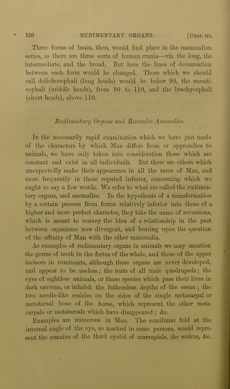 Three forms of brain, then, would find place in the mammalian series, as there are three sorts of human crania—viz. the long, the intermediate, and the broad. But here the lines of demarcation between each form would be changed. Those which we should call dolichocephali (long heads) would be below 90, the mesati- cephali (middle heads), from 90 to 110, and the brachycephali (short heads), above 110. Rudimentary Organs and Reversivc Anomalies. In the necessarily rapid examination which we have just made of the characters by which Man differs from or approaches to animals, we have only taken into consideration those which are constant and exist in all individuals. But there are others which unexpectedly make their appearance in all the races of Man, and more frequently in those reputed inferior, concerning which we ought to say a few words. We refer to what are called the rudimen- tary organs, and anomalies. In the hypothesis of a transformation by a certain process from forms relatively inferior into those of a higher and more perfect character, they take the name of reversions, which is meant to convey the idea of a relationship in the past between organisms now divergent, and bearing upon the question of the affinity of Man with the other mammalia. As examples of rudimentary organs in animals we may mention the germs of teeth in the foetus of the whale, and those of the upper incisors in ruminants, although these organs are never developed, and appear to be useless; the teats of all male quadrupeds; the eyes of sightless animals, or those species which pass their lives in dark caverns, or inhabit the fathomless depths of the ocean ; the two needle-like ossicles on the sides of the single metacarpal or metatarsal bone of the horse, which represent the other meta- carpals or metatarsals which have disappeared; &c. Examples are numerous in Man. The semilunar fold at the internal angle of the eye, so marked in some persons, would repre- sent the remains of the third eyelid of marsupials, the walrus, tfcc.