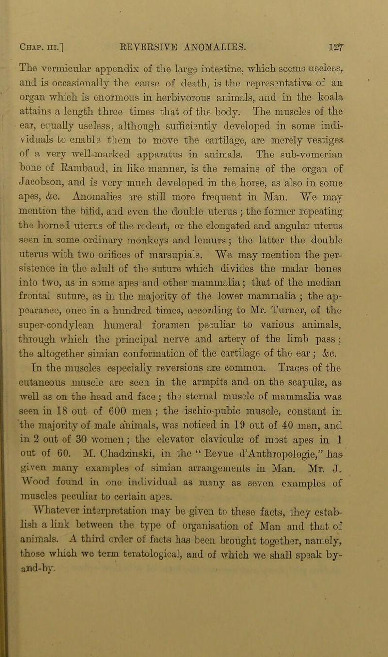 The vermicular appendix of the large intestine, which seems useless, and is occasionally the cause of death, is the representative of an organ which is enormous in herbivorous animals, and in the koala attains a length three times that of the body. The muscles of the ear, equally useless, although sufficiently developed in some indi- viduals to enable them to move the cartilage, are merely vestiges of a very well-marked apparatus in animals. The sub-vomerian bone of Kambaud, hi like manner, is the remains of the organ of Jacobson, and is very much developed in the horse, as also in some apes, efcc. Anomalies are still more frequent in Man. We may mention the bifid, and even the double uterus ; the former repeating the horned uterus of the rodent, or the elongated and angular uterus seen in some ordinary monkeys and lemurs ; the latter the double uterus with two orifices of marsupials. We may mention the per- sistence in the adult of the suture which divides the malar bones into two, as in some apes and other mammalia; that of the median frontal suture, as in the majority of the lower mammalia ; the ap- pearance, once in a hundred times, according to Mr. Turner, of the super-condylean humeral foramen peculiar to various animals, through which the principal nerve and artery of the limb pass; the altogether simian conformation of the cartilage of the ear; &c. In the muscles especially reversions are common. Traces of the cutaneous muscle are seen in the armpits and on the scapulae, as well as on the head and face; the sternal muscle of mammalia was seen in 18 out of 600 men; the iscliio-pubic muscle, constant in the majority of male animals, was noticed in 19 out of 40 men, and in 2 out of 30 women; the elevator claviculte of most apes in 1 out of 60. M. Cliadzinski, in the “ Kevue d’Anthropologie,” lias given many examples of simian arrangements in Man. Mr. J. Wood found in one individual as many as seven examples of muscles peculiar to certain apes. Whatever interpretation may be given to these facts, they estab- lish a link between the type of organisation of Man and that of animals. A third order of facts h;us been brought together, namely, those winch we term teratological, and of which we shall speak by- and-by.