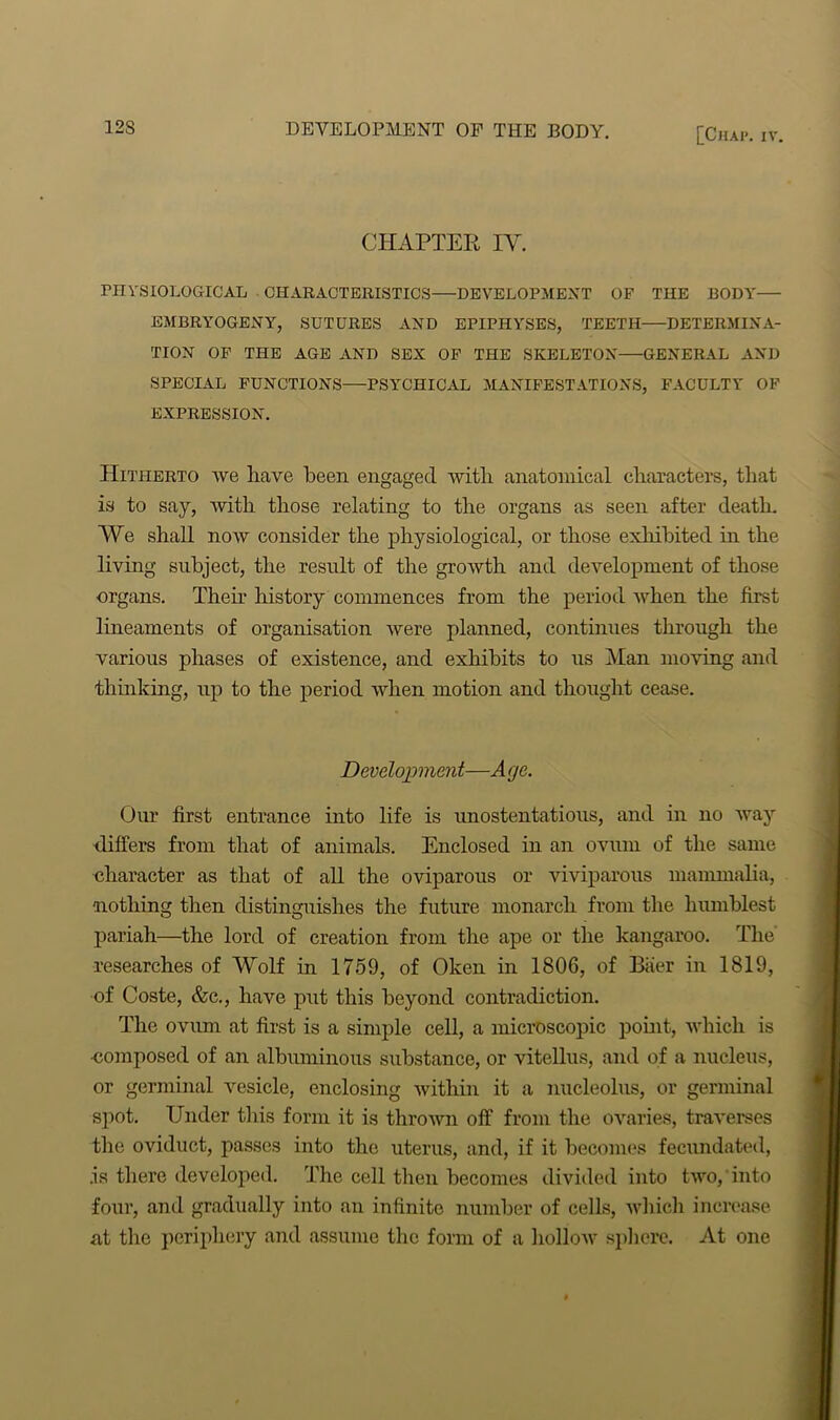 [ClIAI*. IV. CHAPTER IV. PHYSIOLOGICAL CHARACTERISTICS—DEVELOPMENT OF THE BODY— EMBRYOGENY, SUTURES AND EPIPHYSES, TEETH DETERMINA- TION OF THE AGE AND SEX OF THE SKELETON GENERAL AND SPECIAL FUNCTIONS PSYCHICAL MANIFESTATIONS, FACULTY OF EXPRESSION. Hitherto we have been engaged with anatomical characters, that is to say, with those relating to the organs as seen after death. We shall now consider the physiological, or those exhibited in the living subject, the result of the growth and development of those organs. Then history commences from the period when the first lineaments of organisation were planned, continues through the various phases of existence, and exhibits to us Man moving and thinking, up to the period when motion and thought cease. Development—A ye. Our first entrance into life is unostentatious, and in no way differs from that of animals. Enclosed in an ovum of the same character as that of all the oviparous or viviparous mammalia, nothing then distinguishes the future monarch from the humblest pariah—the lord of creation from the ape or the kangaroo. The researches of Wolf in 1759, of Oken in 1806, of Baer in 1819, of Coste, &c., have put this beyond contradiction. The ovum at first is a simple cell, a microscopic point, which is -composed of an albuminous substance, or vitellus, and of a nucleus, or germinal vesicle, enclosing within it a nucleolus, or germinal spot. Under this form it is thrown off from the ovaries, traverses the oviduct, passes into the uterus, and, if it becomes fecundated, .is there developed. The cell then becomes divided into two, into four, and gradually into an infinite number of cells, which increase at the periphery and assume the form of a hollow sphere. At one