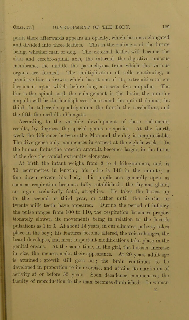 point there afterwards appears an opacity, which becomes elongated and divided into three leaflets. This is the rudiment of the future being, whether man or dog. The external leaflet will become the skin and cerebro-spinal axis, the internal the digestive mucous membrane, the middle the parenchyma from which the various organs are formed. The multiplication of cells continuing, a primitive line is drawn, which has at one of itsu extremities an en- largement, upon which before long are seen live ampulke. The line is the spinal cord, the enlargement is the brain, the anterior ampulla will be the hemispheres, the second the optic thalamus, the third the tubercida quadrigemina, the fourth the cerebellum, and the fifth the medulla oblongata. According to the variable development of these rudiments, results, by degrees, the special genus or species. At the fourth week the difference between the Man and the dog is inappreciable. The divergence only commences in earnest at the eighth week. In the human foetus the anterior ampulla becomes larger, in the foetus of the dog the caudal extremity elongates. At birth the infant weighs from 3 to 4 kilogrammes, and is 50 centimetres in length; his pulse is 140 in the minute; a fine down covers his body; his pupils are generally open as soon as respiration becomes fully established ; the thymus gland, an organ exclusively foetal, atrophies. He takes the breast up to the second or third year, or rather until the sixteen or twenty milk teeth have appeared. During the period of infancy the pulse ranges from 100 to 110, the respiration becomes propor- tionately slower, its movements being in relation to the heart’s pulsations as 1 to 3. At about 14 years, in our climates, puberty takes place in the boy; his features become altered, the voice changes, the beard developes,'and most important modifications take place in the genital organs. At the same time, in the girl, the breasts increase in size, the menses make their appearance. At 20 years adult age is attained; growth still goes on ; the brain continues to be developed in proportion to its exercise, and attains its maximum of activity at or before 35 years. Soon decadence commences; the faculty of reproduction in the man becomes diminished. In woman K