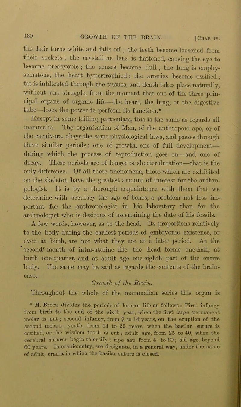 GROWTH OF THE BRAIN. the hair turns white and falls off; the teeth become loosened from their sockets j the crystalline lens is flattened, causing the eye to become presbyopic \ the senses become dull • the lung is emphy- sematous, the heart hypertrophied; the arteries become ossified; fat is infiltrated through the tissues, and death takes place naturally, without any struggle, from the moment that one of the three prin- cipal organs of organic life—the heart, the lung, or the digestive tube—loses the power to perform its function.* Except in some trifling particulars, this is the same as regards all mammalia. The organisation of Man, of the anthropoid ape, or of the carnivora, obeys the same physiological laws, and passes through three similar periods: one of growth, one of full development— during which the process of reproduction goes on—and one of decay. These periods are of longer or shorter duration—that is the only difference. Of all these phenomena, those which are exhibited on the skeleton have the greatest amount of interest for the anthro- pologist. It is by a thorough acquaintance with them that we determine with accuracy the age of bones, a problem not less im- portant for the anthropologist in his laboratory than for the archaeologist who is desirous of ascertaining the date of his fossils. A few words, however, as to the head. Its proportions relatively to the body during the earliest periods of embryonic existence, or even at birth, are not what they are at a later period. At the second'1 month of intra-uterine life the head forms one-half, at birth one-quarter, and at adult age one-eighth part of the entire body. The same may be said as regards the contents of the brain- case. Growth of the. Brain. Throughout the wdiole of the mammalian series this organ is * M. Broca divides the periods of human life as follows : First infancy from birth to the end of the sixth year, when the first large permanent molar is cut; second infancy, from 7 to Id' years, on the eruption of the second molars; youth, from 14 to 25 years, when the basilar suture is ossified, or the wisdom tooth is cut; adult age, from 25 to 40, when the cerebral sutures begin to ossify ; ripe age, from 4 * to CO ; old age, beyond 60 years. In craniometry, wo designate, in a general way, under the name of adult, crania in which the basilar suture is closed.