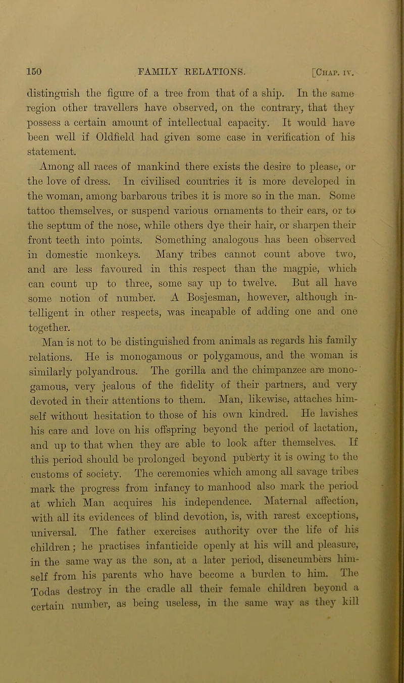 distinguish, the figure of a tree from that of a ship. In the same region other travellers have observed, on the contrary, that they possess a certain amount of intellectual capacity. It would have been well if Oldfield had given some case in verification of his statement. Among all races of mankind there exists the desire to please, or the love of dress. In civilised countries it is more developed in the woman, among barbarous tribes it is more so in the man. Some tattoo themselves, or suspend various ornaments to then’ ears, or to the septum of the nose, while others dye their hair, or sharpen their front teeth into points. Something analogous has been observed in domestic monkeys. Many tribes cannot count above two, and are less favoured in this respect than the magpie, which can count up to three, some say up to twelve. But all have some notion of number. A Bosjesman, however, although in- telligent in other respects, was incapable of adding one and one together. Man is not to be distinguished from animals as regards his family relations. He is monogamous or polygamous, and the woman is similarly polyandrous. The gorilla and the chimpanzee are mono- gamous, very jealous of the fidelity of their partners, and very devoted in their attentions to them. Man, likewise, attaches him- self without hesitation to those of his own kindred. He lavishes his care and love on his offspring beyond the period of lactation, and up to that when they are able to look after themselves. H this period should be prolonged beyond puberty it is owing to the customs of society. The ceremonies which among all savage tribes mark the progress from infancy to manhood also mark the period at which Man acquires his independence. Maternal affection, with all its evidences of blind devotion, is, with rarest exceptions, universal. The father exercises authority over the life of his children; he practises infanticide openly at his will and pleasure, in the same way as the son, at a later period, disencumbers him- self from his parents who have become a burden to him. The Todas destroy in the cradle all their female children beyond a certain number, as being useless, in the same way as they kill