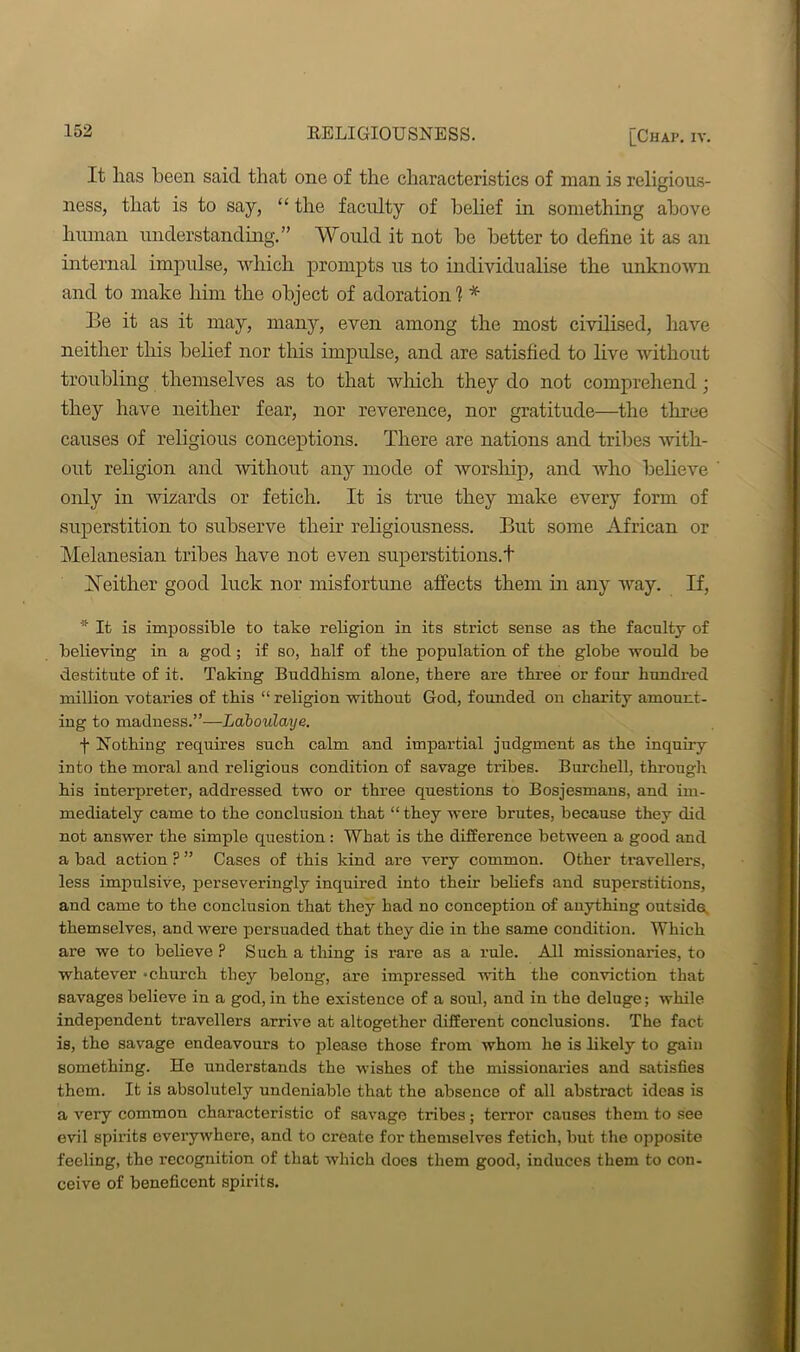 It lias been said that one of the characteristics of man is religious- ness, that is to say, “ the faculty of belief hi something above human understanding.” Would it not be better to define it as an internal impulse, which prompts us to individualise the unknown and to make him the object of adoration 1 * Be it as it may, many, even among the most civilised, have neither this belief nor this impulse, and are satisfied to live without troubling themselves as to that which they do not comprehend; they have neither fear, nor reverence, nor gratitude—the three causes of religious conceptions. There are nations and tribes -with- out religion and without any mode of worship, and who believe only in wizards or fetich. It is true they make every form of superstition to subserve their religiousness. But some African or Melanesian tribes have not even superstitions.! Neither good luck nor misfortune affects them in any way. If, It is impossible to take religion in its strict sense as the faculty of believing in a god; if so, half of the population of the globe would be destitute of it. Taking Buddhism alone, there are three or four hundred million votaries of this “ religion without God, founded on charity amount- ing to madness.”—Laboulaye. f Nothing requires such calm and impartial judgment as the inquiry into the moral and religious condition of savage tribes. Burchell, through his interpreter, addressed two or three questions to Bosjesmans, and im- mediately came to the conclusion that “ they were brutes, because they did not answer the simple question : What is the difference between a good and a bad action ? ” Cases of this kind are very common. Other travellers, less impulsive, perseveringly inquired into their beliefs and superstitions, and came to the conclusion that they had no conception of anything outside, themselves, and were persuaded that they die in the same condition. Which are we to believe ? Such a thing is rare as a rule. All missionaries, to whatever -church they belong, are impressed with the conviction that savages believe in a god, in the existence of a soul, and in the deluge; while independent travellers arrive at altogether different conclusions. The fact is, the savage endeavours to please those from whom he is likely to gain something. He understands the wishes of the missionaries and satisfies them. It is absolutely undeniable that the absence of all abstract ideas is a very common characteristic of savage tribes; terror causes them to see evil spirits everywhere, and to create for themselves fetich, but the opposite feeling, the recognition of that which does them good, induces them to con- ceive of beneficent spirits.