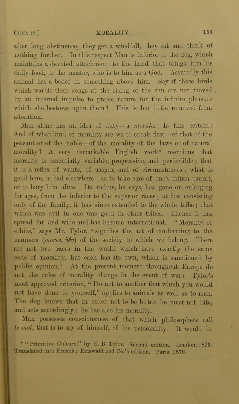 after long abstinence, they get a windfall, they eat and think of nothing further. In this respect Man is inferior to the dog, which maintains a devoted attachment to the hand that brings him his daily food, to the master, who is to him as a God. Assuredly this animal has a belief in something above him. Say if those birds which warble their songs at the rising of the sun are not moved . by an internal impulse to praise nature for the infinite pleasure which she bestows upon them 1 This is but little removed from adoration. Man alone has an idea of duty—a morale. Is this certain? And of what kind of morality are we to speak first—of that of the peasant or of the noble—of the morality of the laws or of natural morality 1 A very remarkable English work* mentions that morality is essentially variable, progressive, and perfectible; that it is a reflex of wants, of usages, and of circumstances; what is good here, is bad elsewhere—as to take care of one’s infirm parent, or to bury him alive. Its radius, he says, has gone on enlarging for ages, from the inferior to the superior races; at first consisting only of the family, it has since extended to the whole tribe; that which was evil in one was good in other tribes. Thence it has spread far and wide and has become international. “ Morality ox- ethics,” says Mr. Tylor, “signifies the act of conforming to the manners {mores, tjOtj) of the society to which we belong. There are not two races in the world which have exactly the same code of morality, but each has its own, which is sanctioned by public opinion.” At the present moment throughout Europe do not the rules of morality change in the event of war? Tylor’s most approved criterion, “ Do not to another that which you would not have done to yourself,” applies to animals as well as to man. The dog knows that in order not to be bitten he lxxust not bite, and acts accordingly : he has also Iris morality. Man possesses consciousness of that which philosophers call le moi, that is to say of himself, of his personality. It would be * “Primitive Culture,” by E. B. Tylor. Second edition. London, 1873. Translated into French; Reiswald and Co.’s edition. Paris, 1876.