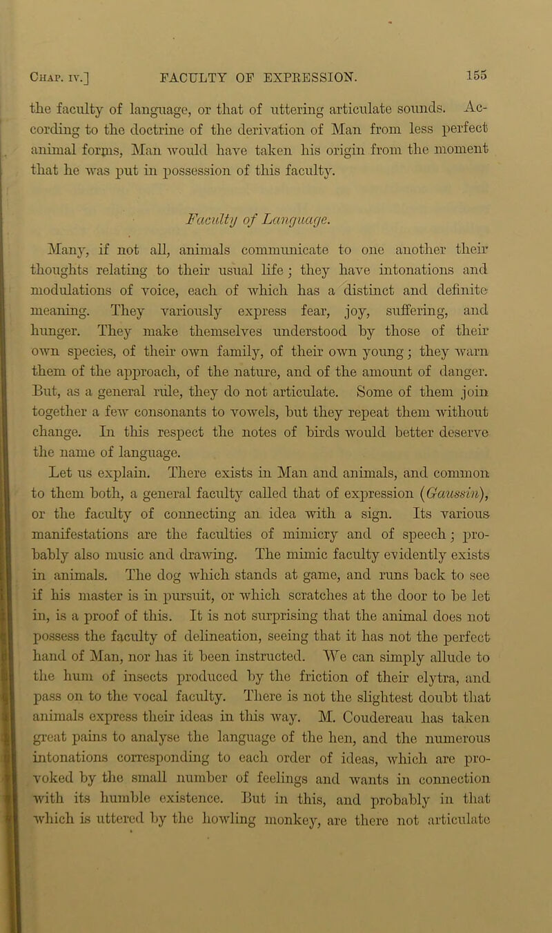 tlie faculty of language, or that of uttering articulate sounds. Ac- cording to the doctrine of the derivation of Man from less perfect animal forpis, Man would have taken his origin from the moment that he was put in possession of this faculty. Faculty of Language. Manj', if not all, animals communicate to one another their thoughts relating to their usual life ; they have intonations and modulations of voice, each of which has a distinct and definite meaning. They variously express fear, joy, suffering, and hunger. They make themselves understood by those of their own species, of their own family, of their own young; they warn them of the approach, of the nature, and of the amount of danger. But, as a general rule, they do not articulate. Some of them join together a few consonants to vowels, but they repeat them without change. In this respect the notes of birds would better deserve the name of language. Let us explain. There exists in Man and animals, and common to them both, a general facility called that of expression (Gaussin), or the faculty of connecting an idea with a sign. Its various manifestations are the facrdties of mimicry and of speech ; pro- bably also music and drawing. The mimic faculty evidently exists in animals. The dog which stands at game, and runs back to see if his master is in pursuit, or which scratches at the door to be let in, is a proof of this. It is not surprising that the animal does not possess the faculty of delineation, seeing that it has not the perfect hand of Man, nor has it been instructed. We can simply allude to the hum of insects produced by the friction of their elytra, and pass on to the vocal faculty. There is not the slightest doubt that animals express their ideas in this way. M. Coudereau has taken great pains to analyse the language of the hen, and the numerous intonations corresponding to each order of ideas, which are pro- voked by the small number of feelings and wants in connection with its humble existence. But in this, and probably in that which is uttered by the howling monkey, are there not articulate