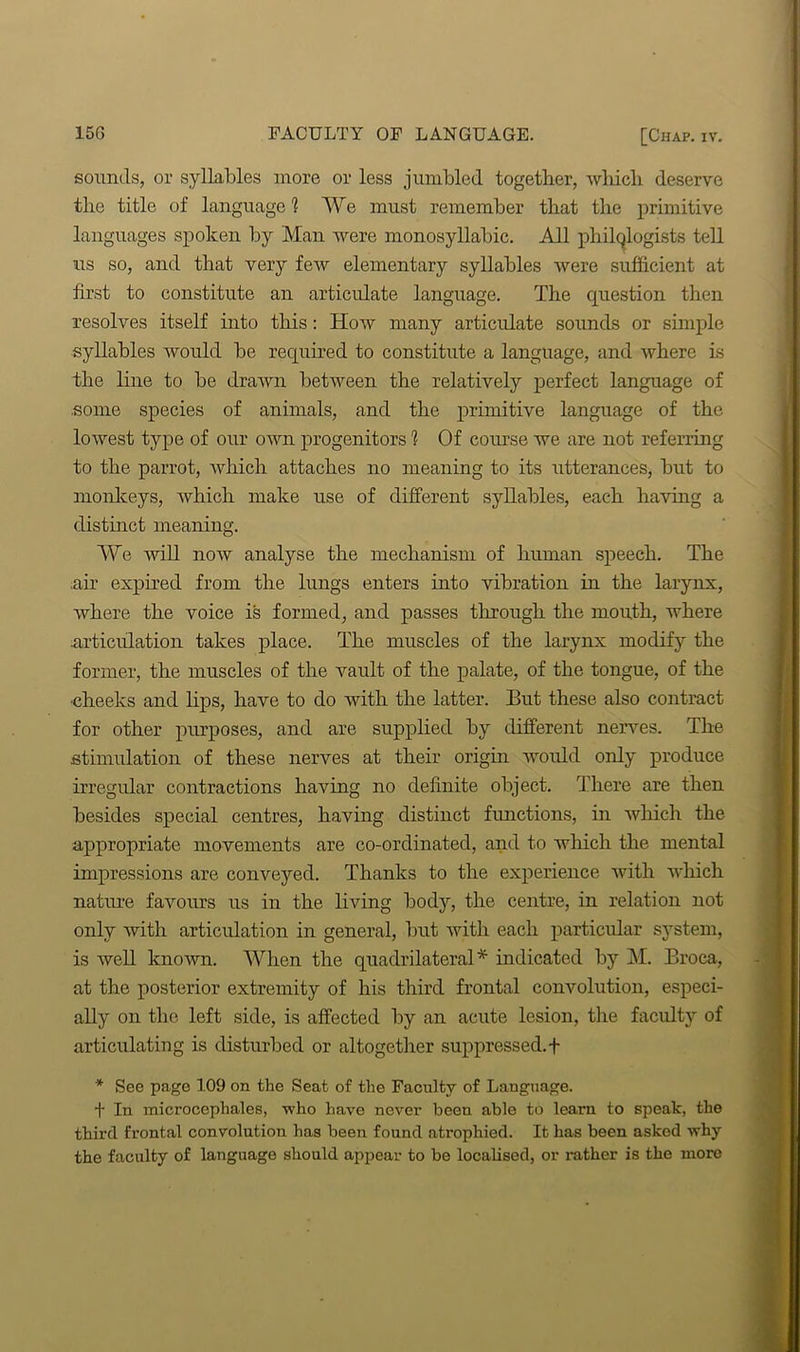 sounds, or syllables more or less jumbled together, which deserve the title of language 1 We must remember that the primitive languages spoken by Man were monosyllabic. All philologists tell us so, and that very few elementary syllables were sufficient at first to constitute an articulate language. The question then resolves itself into this: How many articulate sounds or simple syllables would be required to constitute a language, and where is the line to be drawn between the relatively perfect language of some species of animals, and the primitive language of the lowest type of our own progenitors 1 Of course we are not referring to the parrot, which attaches no meaning to its utterances, but to monkeys, which make use of different syllables, each having a distinct meaning. We will now analyse the mechanism of human speech. The air expired from the lungs enters into vibration in the larynx, where the voice is formed, and passes through the mouth, where articulation takes place. The muscles of the larynx modify the former, the muscles of the vault of the palate, of the tongue, of the -cheeks and bps, have to do with the latter. But these also contract for other purposes, and are supplied by different nerves. The stimulation of these nerves at their origin would only produce irregular contractions having no definite object. There are then besides special centres, having distinct functions, in which the appropriate movements are co-ordinated, and to which the mental impressions are conveyed. Thanks to the experience with which nature favours us in the living body, the centre, in relation not only with articulation in general, but with each particular system, is well known. When the quadrilateral* indicated by M. Broca, at the posterior extremity of his third frontal convolution, especi- ally on the left side, is affected by an acute lesion, tire faculty of articulating is disturbed or altogether suppressed. + * See page 109 on the Seat of the Faculty of Language. t In microcephales, who have never been able to learn to speak, the third frontal convolution has been found atrophied. It has been asked why the faculty of language should appear to be localised, or rather is the more