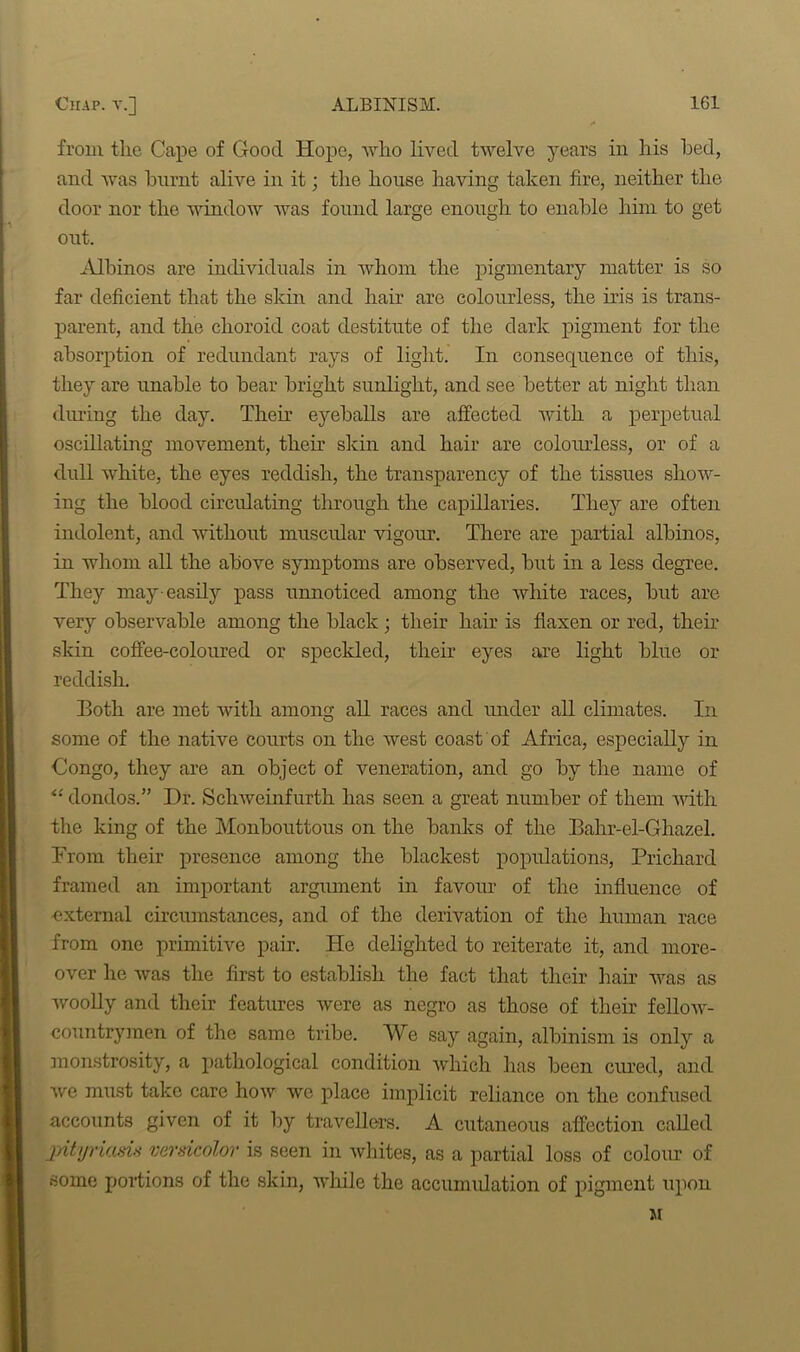 from the Cape of Good Hope, who lived twelve years in his hed, and was burnt alive in it; the house having taken fire, neither the door nor the window was found large enough to enable him to get out. Albinos are individuals in whom the pigmentary matter is so far deficient that the skin and hair are colourless, the iris is trans- parent, and the choroid coat destitute of the dark pigment for the absorption of redundant rays of light. In consequence of this, they are unable to bear bright sunlight, and see better at night than during the day. Their eyeballs are affected with a perpetual oscillating movement, then' skin and hair are colourless, or of a dull white, the eyes reddish, the transparency of the tissues show- ing the blood circulating through the capillaries. They are often indolent, and without muscular vigour. There are partial albinos, in whom all the above symptoms are observed, but in a less degree. They may-easily pass unnoticed among the white races, but are very observable among the black; their hair is flaxen or red, then skin coffee-coloured or speckled, their eyes are light blue or reddish. Both are met with among all races and under all climates. In some of the native courts on the west coast of Africa, especially in Congo, they are an object of veneration, and go by the name of “ dondos.” Dr. Schweinfurth has seen a great number of them Avith the king of the Monbouttous on the banks of the Bahr-el-G hazel. From their presence among the blackest populations, Prichard framed an important argument in favour of the influence of external circumstances, and of the derivation of the human race from one primitive pair. ITe delighted to reiterate it, and more- over he Avas the first to establish the fact that their hair was as Avoolly and their features Avere as negro as those of their felloAV- countrymen of the same tribe. We say again, albinism is only a monstrosity, a pathological condition which has been cured, and Ave must take care Iioav Ave place implicit reliance on the confused accounts given of it by travellers. A cutaneous affection called pityriasis versicolor is seen in Avhites, as a partial loss of colour of some portions of the skin, while the accumulation of pigment upon M