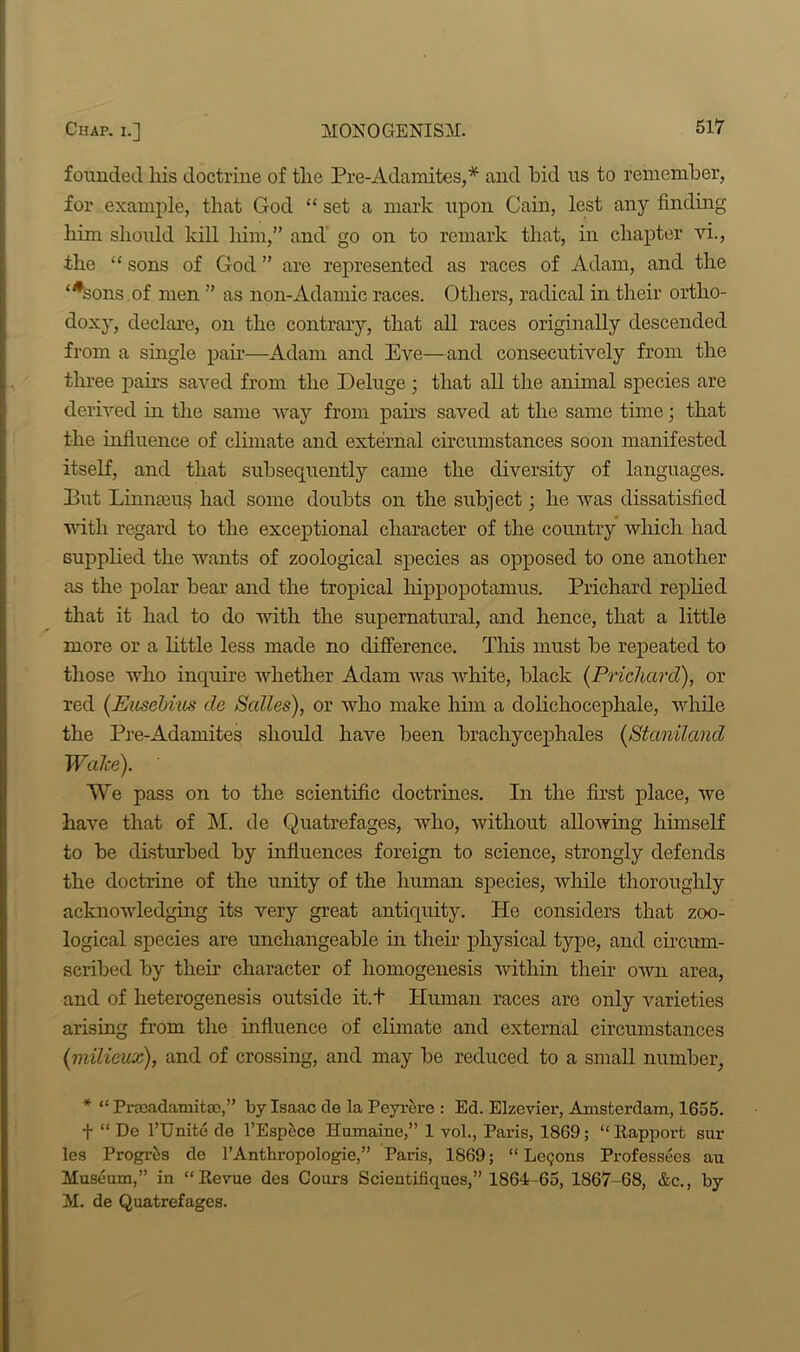 founded liis doctrine of tlie Pre-Adamites,* and bid us to remember, for example, that God “ set a mark upon Cain, lest any finding him should kill him,” and go on to remark that, in chapter vi., the “ sons of God ” are represented as races of Adam, and the ‘*sons of men ” as non-Adamic races. Others, radical in their ortho- doxy, declare, on the contrary, that all races originally descended from a single pair—Adam and Eve—and consecutively from the three pairs saved from the Deluge ; that all the animal species are derived in the same way from pairs saved at the same time; that the influence of climate and external circumstances soon manifested itself, and that subsequently came the diversity of languages. Put Linnams had some doubts on the subject; he was dissatisfied until regard to the exceptional character of the country which had supplied the wants of zoological species as opposed to one another as the polar bear and the tropical hippopotamus. Prichard replied that it had to do with the supernatural, and hence, that a little more or a little less made no difference. This must be repeated to those who inquire whether Adam was white, black (Prichard), or red (Eusebius de Salles), or who make him a dolichocephale, while the Pre-Adamites should have been brachycephales (Staniland Walce). We pass on to the scientific doctrines. In the first place, we have that of M. de Quatrefages, who, without allowing himself to be disturbed by influences foreign to science, strongly defends the doctrine of the unity of the human species, while thoroughly acknowledging its very great antiquity. He considers that zoo- logical species are unchangeable in their physical type, and circum- scribed by their character of liomogenesis within their own area, and of heterogenesis outside it.t Human races are only varieties arising from the influence of climate and external circumstances (milieux), and of crossing, and may be reduced to a small number, * “ Prmadamitae,” by Isaac de la Peyrere : Ed. Elzevier, Amsterdam, 1655. + “ De l’Unite de l’Espece Humaine,” 1 vol., Paris, 1869; “ Rapport sur les Progres de l’Anthropologie,” Paris, 1869; “ Lecjons Professees au Museum,” in “Revue des Cours Scientifkjues,” 1864-65, 1867-68, &c., by M. de Quatrefages.