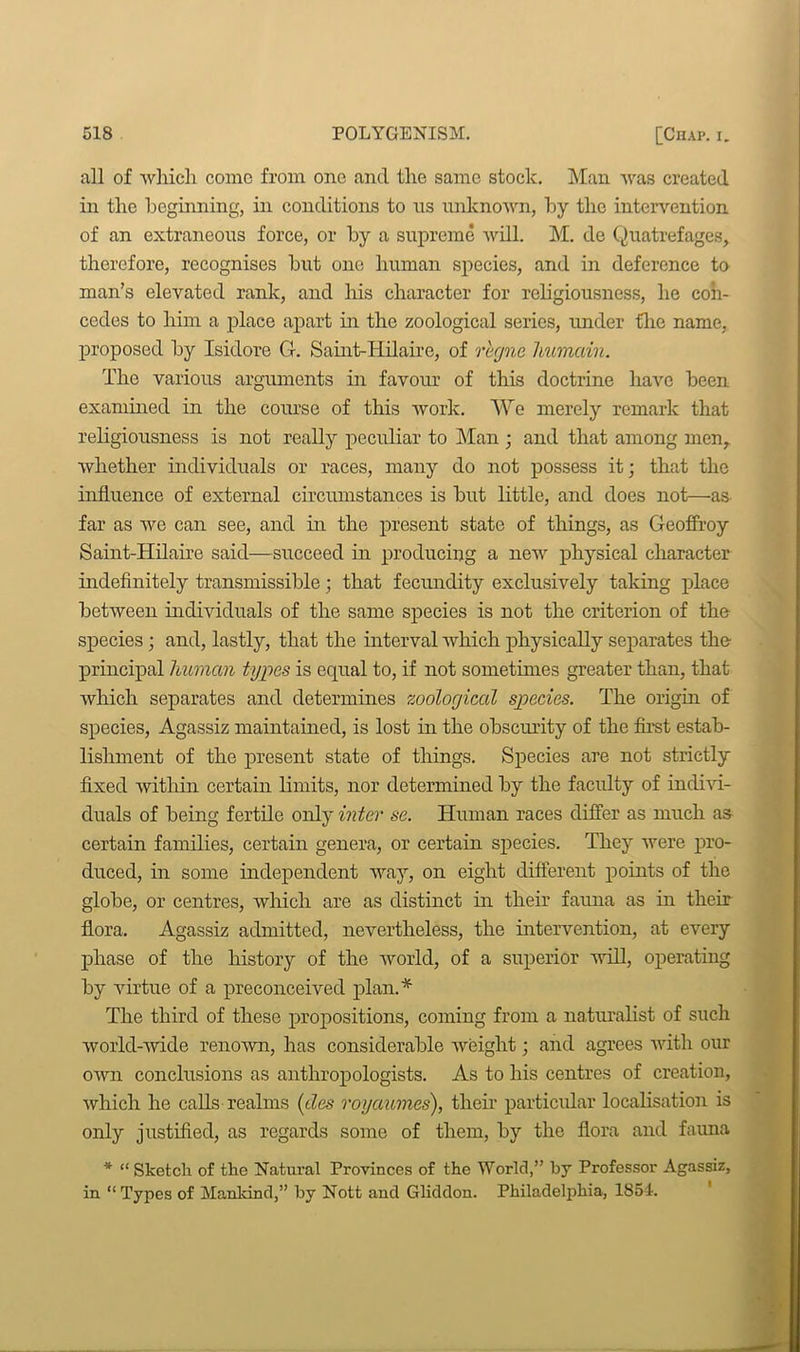 all of which come from one and the same stock. Man was created in the beginning, in conditions to ns unknown, by the intervention of an extraneous force, or by a supreme will. M. de Quatrefages, therefore, recognises but one human species, and in deference to man’s elevated rank, and his character for religiousness, he con- cedes to him a place apart in the zoological series, under flic name, proposed by Isidore G. Saint-Hilaire, of regne liumain. The various arguments in favour of this doctrine have been examined in the course of this work. We merely remark that religiousness is not really peculiar to Man ; and that among men, whether individuals or races, many do not possess it; that the influence of external circumstances is but little, and does not—as far as we can see, and in the present state of things, as Geoffroy Saint-Hilaire said—succeed in producing a new physical character indefinitely transmissible; that fecundity exclusively taking place between individuals of the same species is not the criterion of the species; and, lastly, that the interval which physically separates the principal human types is equal to, if not sometimes greater than, that which separates and determines zoological species. The origin of species, Agassiz maintained, is lost in the obscurity of the first estab- lishment of the present state of things. Species are not strictly fixed within certain limits, nor determined by the faculty of indivi- duals of being fertile only inter se. Human races differ as much as certain families, certain genera, or certain species. They were pro- duced, in some independent way, on eight different points of the globe, or centres, which are as distinct in their fauna as in their flora. Agassiz admitted, nevertheless, the intervention, at every phase of the history of the world, of a superior will, operating by virtue of a preconceived plan.* The third of these propositions, coming from a naturalist of such world-wide renown, has considerable weight; and agrees with our own conclusions as anthropologists. As to his centres of creation, which he calls realms (ties royaumes), their particular localisation is only justified, as regards some of them, by the flora and fauna * “ Sketch of the Natural Provinces of the World,” by Professor Agassiz, in. “ Types of Mankind,” by Nott and Gliddon. Philadelphia, 1854.