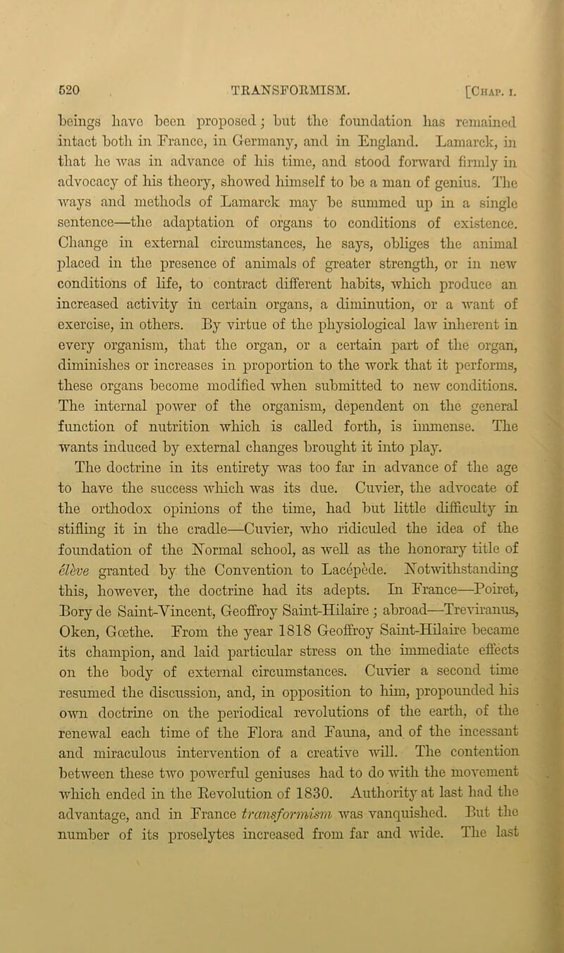 beings have boon proposed; but the foundation has remained intact botli in France, in Germany, and in England. Lamarck, in that lie was in advance of his time, and stood forward firmly in advocacy of his theory, showed himself to be a man of genius. The ways and methods of Lamarck may be summed up in a single sentence—the adaptation of organs to conditions of existence. Change in external circumstances, he says, obliges the animal placed in the presence of animals of greater strength, or in new conditions of life, to contract different habits, which produce an increased activity in certain organs, a diminution, or a want of exercise, in others. By virtue of the physiological law inherent in every organism, that the organ, or a certain part of the organ, diminishes or increases in proportion to the work that it performs, these organs become modified when submitted to new conditions. The internal power of the organism, dependent on the general function of nutrition which is called forth, is immense. The wants induced by external changes brought it into play. The doctrine in its entirety was too far in advance of the age to have the success which was its due. Cuvier, the advocate of the orthodox opinions of the time, had but little difficulty in stifling it in the cradle—Cuvier, who ridiculed the idea of the foundation of the Normal school, as well as the honorary title of eleve granted by the Convention to Lacepede. Notwithstanding this, however, the doctrine had its adepts. In France—Poiret, Bory de Saint-Vincent, Geoffroy Saint-Hilaire ; abroad—Treviranus, Oken, Goethe. From the year 1818 Geoffroy Saint-Hilaire became its champion, and laid particular stress on the immediate effects on the body of external circumstances. Cuvier a second time resumed the discussion, and, in opposition to him, propounded his own doctrine on the periodical revolutions of the earth, of the renewal each time of the Flora and Fauna, and of the incessant and miraculous intervention of a creative will. The contention between these two powerful geniuses had to do with the movement which ended in the Revolution of 1830. Authority at last had the advantage, and in France transformism was vanquished. But the number of its proselytes increased from far and wide. The last