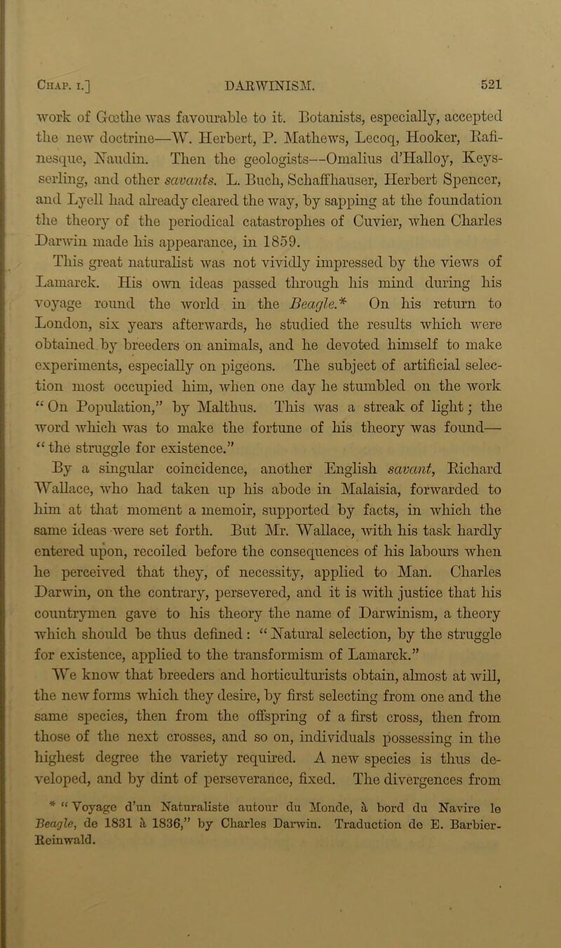 work of Goethe was favourable to it. Botanists, especially, accepted the new doctrine—W. Herbert, P. Mathews, Lecoq, Hooker, Bafi- nesque, Ban din. Then the geologists—Omalius d’Halloy, Keys- serling, and other savants. L. Bucli, SchafThauser, Herbert Spencer, and Lyell had already cleared the way, by sapping at the foundation the theory of the periodical catastrophes of Cuvier, when Charles Darwin made his appearance, in 1859. This great naturalist was not vividly impressed by the views of Lamarck. His own ideas passed through his mind during his voyage round the world in the Beagle* On his return to London, six years afterwards, he studied the results which were obtained by breeders on animals, and he devoted himself to make experiments, especially on pigeons. The subject of artificial selec- tion most occupied him, when one day he stumbled on the work “ On Population,” by Malthus. This was a streak of light; the word which was to make the fortune of his theory was found— “ the struggle for existence.” By a singular coincidence, another English savant, Bichard Wallace, who had taken up his abode in Malaisia, forwarded to him at that moment a memoir, supported by facts, in which the same ideas were set forth. But Mr. Wallace, with his task hardly entered upon, recoiled before the consequences of his labours when he perceived that they, of necessity, applied to Man. Charles Darwin, on the contrary, persevered, and it is with justice that his countrymen gave to his theory the name of Darwinism, a theory which should be thus defined: “ Natural selection, by the struggle for existence, applied to the transformism of Lamarck.” We know that breeders and horticulturists obtain, almost at will, the new forms which they desire, by first selecting from one and the same species, then from the offspring of a first cross, then from those of the next crosses, and so on, individuals possessing in the highest degree the variety required. A new species is thus de- veloped, and by dint of perseverance, fixed. The divergences from * “ Voyage d’un Naturaliste autour clu Monde, a bord du Navire le Beagle, de 1831 ii 1836,” by Charles Darwin. Traduction do E. Barbier- Reinwald.