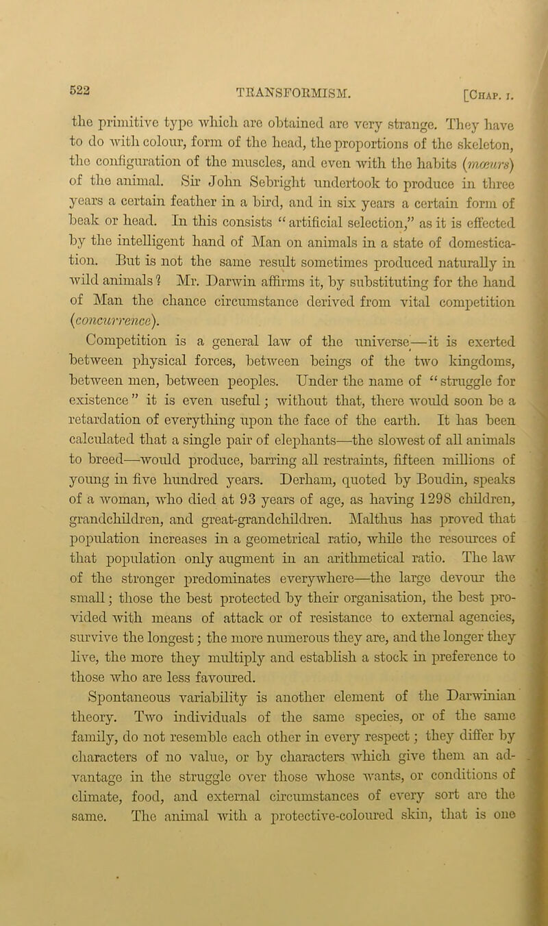 the primitive type which are obtained are very strange. They have to do with colour, form of the head, the proportions of the skeleton, the configuration of the muscles, and even with the habits (mceurs) of the animal. Sir John Sebright undertook to produce in three years a certain feather in a bird, and in six years a certain form of beak or head. In this consists “ artificial selection,” as it is effected by the intelligent hand of Man on animals in a state of domestica- tion. But is not the same result sometimes produced naturally in wild animals 1 Mr. Darwin affirms it, by substituting for the hand of Man the chance circumstance derived from vital competition (concurrence). Competition is a general law of the universe^—it is exerted between physical forces, between beings of the two kingdoms, between men, between peoples. Under the name of “struggle for existence ” it is even useful; without that, there would soon be a retardation of everything upon the face of the earth. It has been calculated that a single pair of elephants—the slowest of all animals to breed—would produce, barring all restraints, fifteen millions of young in five hundred years. Derliam, quoted by Boudin, speaks of a woman, who died at 93 years of age, as having 1298 children, grandchildren, and great-grandchildren. Malthus has proved that population increases in a geometrical ratio, while the resources of that population only augment in an arithmetical ratio. The law of the stronger predominates everywhere—the large devour the small; those the best protected by their organisation, the best pro- vided with means of attack or of resistance to external agencies, survive the longest; the more numerous they are, and the longer they live, the more they multiply and establish a stock in preference to those who are less favoured. Spontaneous variability is another element of the Darwinian theory. Two individuals of the same species, or of the same family, do not resemble each other in every respect; they differ by characters of no value, or by characters which give them an ad- vantage in the struggle over those whose wants, or conditions of climate, food, and external circumstances of every sort are the same. The animal with a protective-coloured skin, that is one