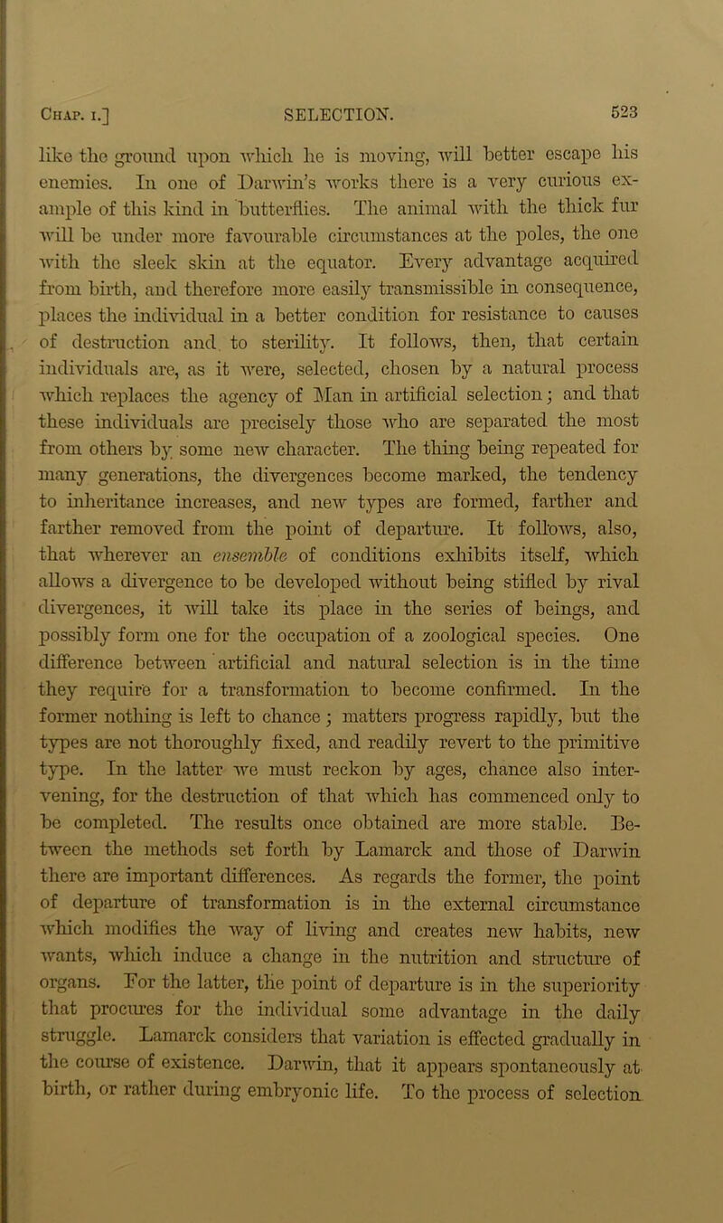 like the ground upon •which he is moving, will better escape his enemies. In one of Darwin’s works there is a very curious ex- ample of this kind in butterflies. The animal with the thick fur will ho under more favourable circumstances at the poles, the one with the sleek skin at the equator. Every advantage acquired from birth, and therefore more easily transmissible in consequence, places the individual in a better condition for resistance to causes of destruction and to sterility. It follows, then, that certain individuals are, as it were, selected, chosen by a natural process which replaces the agency of Man in artificial selection; and that these individuals are precisely those who are separated the most from others by some new character. The thing being repeated for many generations, the divergences become marked, the tendency to inheritance increases, and new types are formed, farther and farther removed from the point of departure. It follows, also, that wherever an ensemble of conditions exhibits itself, which allows a divergence to he developed without being stifled by rival divergences, it will take its place in the series of beings, and possibly form one for the occupation of a zoological species. One difference between artificial and natural selection is in the time they require for a transformation to become confirmed. In the former nothing is left to chance ; matters progress rapidly, hut the types are not thoroughly fixed, and readily revert to the primitive type. In the latter we must reckon by ages, chance also inter- vening, for the destruction of that which has commenced only to he completed. The results once obtained are more stable. Be- tween the methods set forth by Lamarck and those of Darwin there are important differences. As regards the former, the point of departure of transformation is in the external circumstance which modifies the way of living and creates new habits, new wants, which induce a change in the nutrition and structure of organs. Eor the latter, the point of departure is in the superiority that procmes for the individual some advantage in the daily struggle. Lamarck considers that variation is effected gradually in the course of existence. Darwin, that it appears spontaneously at birth, or rather during embryonic life. To the process of selection