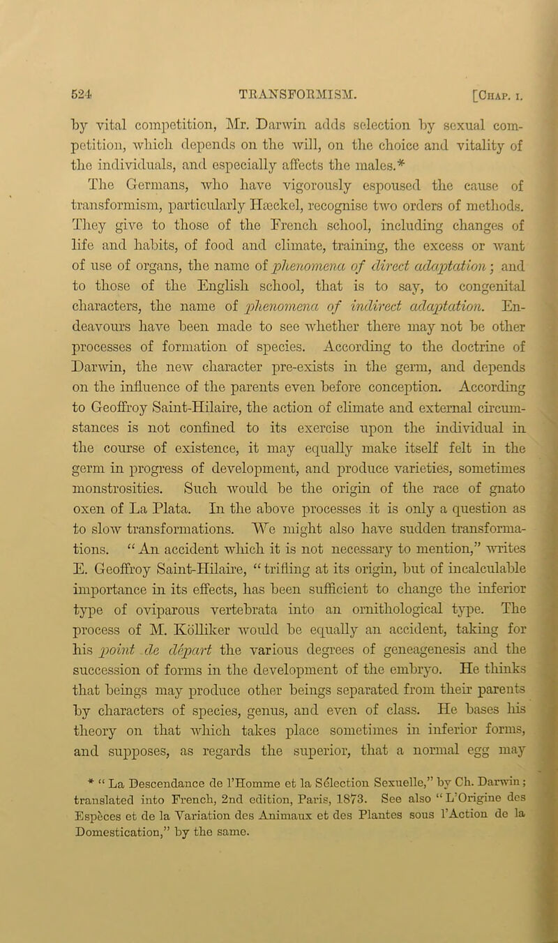 by vital competition, Mr. Darwin adds selection by sexual com- petition, which depends on the will, on the choice and vitality of the individuals, and especially affects the males.* The Germans, who have vigorously espoused the cause of transformism, particularly Haeckel, recognise two orders of methods. They give to those of the French school, including changes of life and habits, of food and climate, training, the excess or want of use of organs, the name of phenomena of direct adaptation; and to those of the English school, that is to say, to congenital characters, the name of phenomena of indirect adaptation. En- deavours have been made to see whether there may not be other processes of formation of species. According to the doctrine of Darwin, the new character pre-exists in the germ, and depends on the influence of the parents even before conception. According to Geoffroy Saint-Hilaire, the action of climate and external circum- stances is not confined to its exercise upon the individual hi the course of existence, it may equally make itself felt in the germ in progress of development, and produce varieties, sometimes monstrosities. Such would be the origin of the race of gnato oxen of La Plata. In the above processes it is only a question as to slow transformations. We might also have sudden transforma- tions. “ An accident which it is not necessary to mention,” writes E. Geoffroy Saint-Hilaire, “ trifling at its origin, but of incalculable importance hi its effects, has been sufficient to change the inferior type of oviparous vertebrata into an ornithological type. The process of M. Kolliker would be equally an accident, taking for his point de depart the various degrees of geneagenesis and the succession of forms in the development of the embryo. He thinks that beings may produce other beings separated from then’ parents by characters of species, genus, and even of class. He bases his theory on that which takes place sometimes in inferior forms, and supposes, as regards the superior, that a normal egg may * “ La Descendance de l’Homme et la Selection Sexuelle,’ by Ch. Darwin; translated into French, 2nd edition, Paris, 1873. See also “L'Origine des Especes et de la Variation des Animaux et des Plantes sous l’Action de la Domestication,” by the same.