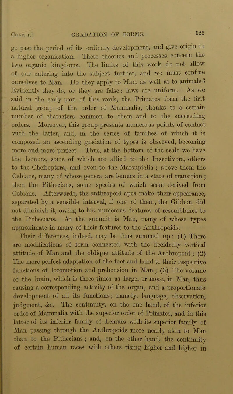 go past the period of its ordinary development, and give origin to a higher organisation. These theories and processes concern the two organic kingdoms. The limits of this work do not allow of our entering into the subject further, and we must confine ourselves to Man. Do they apply to Man, as well as to animals % Evidently they do, or they are false: laws are uniform. As we said in the early part of this work, the Primates form the first natural group of the order of Mammalia, thanks to a certain number of characters common to them and to the succeeding orders. Moreover, this group presents numerous points of contact with the latter, and, in the series of families of which it is composed, an ascending gradation of types is observed, becoming more and more perfect. Thus, at the bottom of the scale we have the Lemurs, some of which are allied to the Insectivora, others to the Cheiroptera, and even to the Marsupialia ; above them the Cebians, many of whose genera are lemurs in a state of transition; then the Pithecians, some species of which seem derived from Cebians. Afterwards, the anthropoid apes make then appearance, separated by a sensible interval, if one of them, the Gibbon, did not diminish it, owing to his numerous features of resemblance to the Pithecians. At the summit is Man, many of whose types approximate in many of their features to the Anthropoids. Their differences, indeed, may be thus summed up: (1) There are modifications of form connected with the decidedly vertical attitude of Man and the oblique attitude of the Anthropoid ; (2) The more perfect adaptation of the foot and hand to their respective functions of locomotion and prehension hr Man; (3) The volume of the brain, which is three times as large, or more, in Man, thus causing a corresponding activity of the organ, and a proportionate development of all its functions; namely, language, observation, judgment, &c. The continuity, on the one hand, of the inferior order of Mammalia with the superior order of Primates, and in this latter of its inferior family of Lemurs with its superior family of Man passing through the Antln-opoids more nearly akin to Man than to the Pithecians; and, on the other hand, the continuity of certain human races with others rising higher and higher in