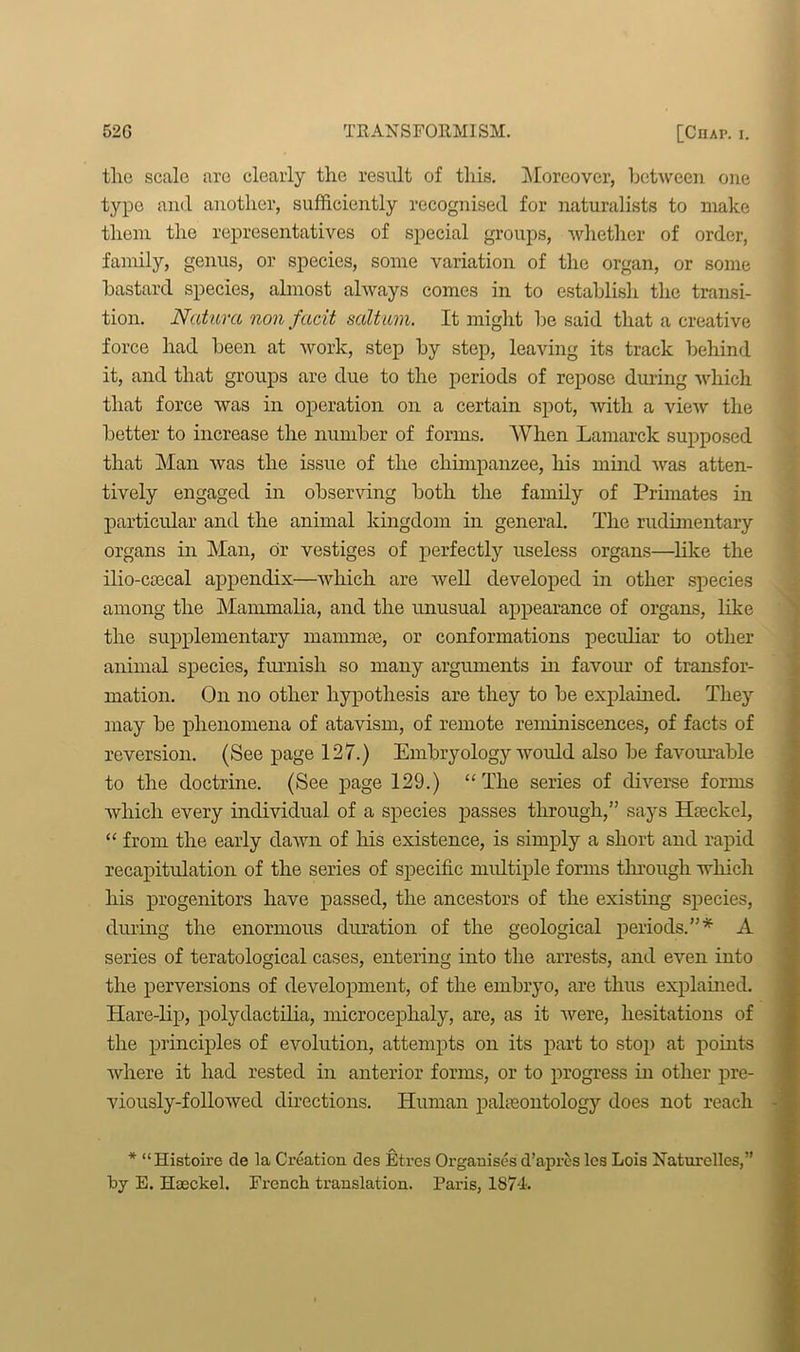 the scale are clearly the result of this. Moreover, between one type and another, sufficiently recognised for naturalists to make them the representatives of special groups, whether of order, family, genus, or species, some variation of the organ, or some bastard species, almost always comes in to establish the transi- tion. Naturct non fcicit salt am. It might be said that a creative force had been at work, step by step, leaving its track behind it, and that groups are due to the periods of repose during which that force was in operation on a certain spot, with a view the better to increase the number of forms. When Lamarck supposed that Man was the issue of the chimpanzee, his mind was atten- tively engaged in observing both the family of Primates in particular and the animal kingdom in general. The rudimentary organs in Man, dr vestiges of perfectly useless organs—like the ilio-ctecal appendix—which are well developed in other species among the Mammalia, and the imusual appearance of organs, like the supplementary mammas, or conformations peculiar to other animal species, furnish so many arguments in favour of transfor- mation. On no other hypothesis are they to be explained. They may be phenomena of atavism, of remote reminiscences, of facts of reversion. (See page 127.) Embryology would also be favourable to the doctrine. (See page 129.) ££Tlie series of diverse forms which every individual of a species passes through,” says Haeckel, “ from the early dawn of his existence, is simply a short and rapid recapitulation of the series of specific multiple forms through which his progenitors have passed, the ancestors of the existing species, during the enormous duration of the geological periods.”* A series of teratological cases, entering into the arrests, and even into the perversions of development, of the embryo, are thus explained. Hare-lip, polydactilia, microcephaly, are, as it were, hesitations of the principles of evolution, attempts on its part to stop at points where it had rested in anterior forms, or to progress in other pre- viously-followed directions. Human paheontology does not reach * “Histoire de la Creation des Etres Organises d’apres les Lois Naturelles,” by E. Hasckel. French translation. Paris, 1874.