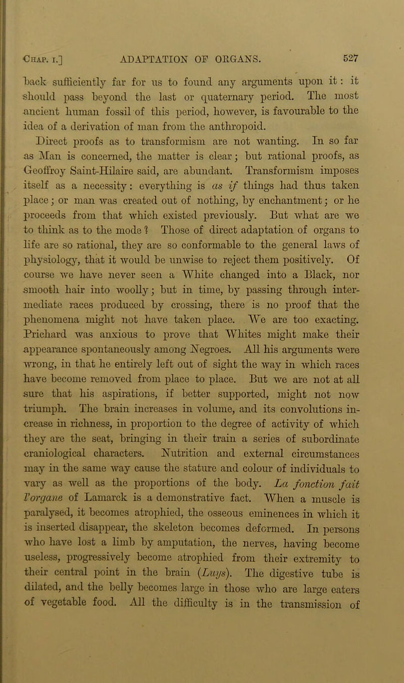 Rack sufficiently far for us to found any arguments upon it: it should pass heyond the last or quaternary period. The most ancient human fossil of this period, however, is favourable to the idea of a derivation of man from the anthropoid. Direct proofs as to transformism are not wanting. In so far as Man is concerned, the matter is clear; but rational proofs, as Geoffroy Saint-Hilaire said, are abundant. Transformism imposes itself as a necessity: everything is as if things had thus taken place; or man was created out of nothing, by enchantment; or he proceeds from that which existed previously. But what are we to think as to the mode ? Those of direct adaptation of organs to life are so rational, they are so conformable to the general laws of physiology, that it would be unwise to reject them positively. Of course we have never seen a White changed into a Black, nor smooth hair into woolly; but in time, by passing through inter- mediate races produced by crossing, there is no proof that the phenomena might not have taken place. We are too exacting. Prichard was anxious to prove that Whites might make their appearance spontaneously among Negroes. All his arguments were wrong, in that he entirely left out of sight the way in which races have become removed from place to place. But we are not at all sure that his aspirations, if better supported, might not now triumph. The brain increases in volume, and its convolutions in- crease in richness, in proportion to the degree of activity of which they are the seat, bringing in their train a series of subordinate craniological characters. Nutrition and external circumstances may in the same way cause the stature and colour of individuals to vary as well as the proportions of the body. La fonction fait Torgane of Lamarck is a demonstrative fact. When a muscle is paralysed, it becomes atrophied, the osseous eminences in which it is inserted disappear, the skeleton becomes deformed. In persons who have lost a limb by amputation, the nerves, having become useless, progressively become atrophied from their extremity to their central point in the brain (Lugs). The digestive tube is dilated, and the belly becomes large in those who are large eaters of vegetable food. All the difficulty is in the transmission of