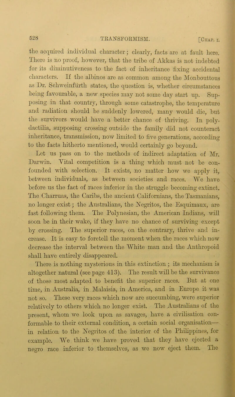 the acquired individual character; clearly, facts arc at fault liere. There is no proof, however, that the tribe of Akkas is not indebted for its diininutiveness to the fact of inheritance fixing accidental characters. If the albinos are as common among the Monbouttous as Dr. Schweinfiirth states, the question is, whether circumstances being favourable, a new species may not some day start up. Sup- posing in that country, through some catastrophe, the temperature and radiation should be suddenly lowered, many would die, but the survivors would have a better chance of thriving. In poly- dactilia, supposing crossing outside the family did not counteract inheritance, transmission, now limited to five generations, according to the facts hitherto mentioned, would certainly go beyond. Let us pass on to the methods of indirect adaptation of Mr. Darwin. Vital competition is a thing which must not be con- founded with selection. It exists, no matter how we apply it, between individuals, as between societies and races. We have before us the fact of races inferior in the struggle becoming extinct. The Charruas, the Caribs, the ancient Californians, the Tasmamans, no longer exist; the Australians, the Negritos, the Esquimaux, are fast following them. The Polynesian, the American Indians, will soon be in their wake, if they have no chance of surviving except by crossing. The superior races, on the contrary, thrive and in- crease. It is easy to foretell the moment when the races which now decrease the interval between the White man and the Anthropoid shall have entirely disappeared. There is nothing mysterious in this extinction ; its mechanism is altogether natural (seepage 413). The result will be the survivance of those most adapted to benefit the superior races. But at one time, in Australia, in Malaisia, in America, and in Europe it was not so. These very races which now are succumbing, were superior relatively to others which no longer exist. The Australians of the present, whom we look upon as savages, have a civilisation con- formable to their external condition, a certain social organisation— in relation to the Negritos of the interior of the Philippines, for example. We think we have proved that they have ejected a negro race inferior to themselves, as we now eject them. The