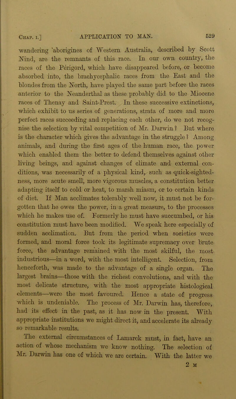 wandering ‘aborigines of Western Australia, described by Scott Nind, are the remnants of this race. In our own country, tlie races of the Perigord, which have disappeared before, or become absorbed into, the brachycephalic races from the East and the blondes from the North, have played the same part before the races anterior to the Neanderthal as these probably did to the Miocene races of Thenay and Saint-Prest. In these successive extinctions, which exhibit to us series of generations, strata of more and more perfect races succeeding and replacing each other, do we not recog- nise the selection by vital competition of Mr. Darwin 1 But where is the character which gives the advantage in the struggle ? Among animals, and during the first ages of the human race, the power which enabled them the better to defend themselves against other living beings, and against changes of climate and external con- ditions, was necessarily of a physical kind, such as quick-sighted- ness, more acute smell, more vigorous muscles, a constitution better adapting itself to cold or heat, to marsh miasm, or to certain kinds of diet. If Man acclimates tolerably well now, it must not be for- gotten that he owes the power, in a great measure, to the processes which he makes use of. Formerly he must have succumbed, or his constitution must have been modified. We speak here especially of sudden acclimation. But from the period when societies were formed, and moral force took its legitimate supremacy over brute force, the advantage remained with the most skilful, the most industrious—in a word, with the most intelligent. Selection, from henceforth, was made to the advantage of a single organ. The largest brains—those with the richest convolutions, and with the most delicate structure, with the most appropriate histological elements—were the most favoured. Hence a state of progress which is undeniable. The process of Mr. Darwin has, therefore, had its effect in the past, as it has now in the present. With appropriate institutions we might direct it, and accelerate its already so remarkable results. The external circumstances of Lamarck must, in fact, have an action of whose mechanism we know nothing. The selection of Mr. Darwin has one of which we are certain. With the latter we 2 M