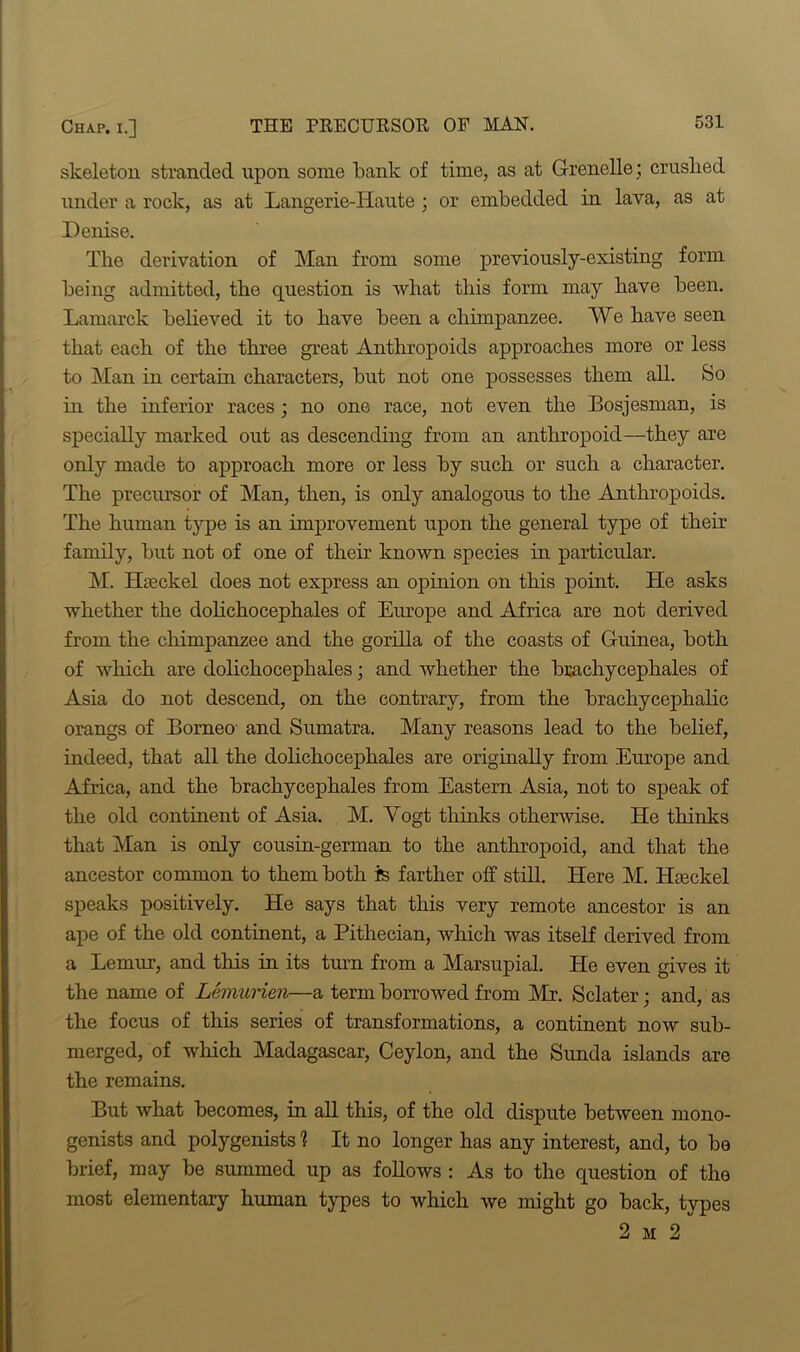 skeleton stranded upon some bank of time, as at Grenelle; crushed under a rock, as at Langerie-Haute ; or embedded in lava, as at Denise. The derivation of Man from some previously-existing form being admitted, the question is what this form may have been. Lamarck believed it to have been a chimpanzee. We have seen that each of the three great Anthropoids approaches more or less to Man in certain characters, but not one possesses them all. So in the inferior races; no one race, not even the Bosjesman, is specially marked out as descending from an anthropoid—they are only made to approach more or less by such or such a character. The precursor of Man, then, is only analogous to the Anthropoids. The human type is an improvement upon the general type of their family, but not of one of their known species in particular. M. ILeckel does not express an opinion on this point. He asks whether the dohchocephales of Europe and Africa are not derived from the chimpanzee and the gorilla of the coasts of Guinea, both of which are dolichocephales; and whether the brachycephales of Asia do not descend, on the contrary, from the brachycephalic orangs of Borneo and Sumatra. Many reasons lead to the belief, indeed, that all the dolichocephales are originally from Europe and Africa, and the brachycephales from Eastern Asia, not to speak of the old continent of Asia. M. Yogt thinks otherwise. He thinks that Man is only cousin-german to the anthropoid, and that the ancestor common to them both is farther off still. Here M. ILeckel speaks positively. He says that this very remote ancestor is an ape of the old continent, a Pithecian, which was itself derived from a Lemur, and this in its turn from a Marsupial. He even gives it the name of Lemunen—a term borrowed from Mr. Sclater; and, as the focus of this series of transformations, a continent now sub- merged, of which Madagascar, Ceylon, and the Sunda islands are the remains. But what becomes, in all this, of the old dispute between mono- genists and polygenists 1 It no longer has any interest, and, to be brief, may be summed up as follows : As to the question of the most elementary human types to which we might go back, types 2 m 2