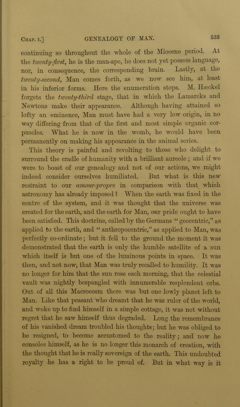 continuing so throughout the whole of the Miocene period. At the twenty-first, he is the man-ape, he does not yet possess language, nor, in consequence, the corresponding brain. Lastly, at the twenty-second, Man comes forth, as we noAv see him, at least in his inferior forms. Here the enumeration stops. M. Haeckel forgets the twenty-third stage, that in which the Lamarcks and Newtons make their appearance. Although having attained so lofty an eminence, Man must have had a very low origin, in no way differing from that of the first and most simple organic cor- puscles. What he is now in the womb, he would have been permanently on making his appearance in the animal series. This theory is painful and revolting to those who delight to surround the cradle of humanity with a brilliant aureole ; and if we were to boast of our genealogy and not of our actions, we might indeed consider ourselves humiliated. But what is this new restraint to our amour-propre in comparison with that which astronomy has already imposed h When the earth was fixed in the centre of the system, and it was thought that the universe was created for the earth, and the earth for Man, our pride ought to have been satisfied. This doctrine, called by the Germans “ geocentric,” as applied to the earth, and “ anthropocentric,” as applied to Man, was perfectly co-ordinate; but it fell to the ground the moment it was demonstrated that the earth is only the humble satellite of a sun which itself is but one of the luminous points in space. It was then, and not now, that Man was truly recalled to humility. It was no longer for him that the sun rose each morning, that the celestial vault was nightly bespangled with innumerable resplendent orbs. Out of all this Macrocosm there was but one lowly planet left to Man. Like that peasant who dreamt that he was ruler of the world, and woke up to find himself in a simple cottage, it was not without regret that he saw himself thus degraded. Long the remembrance of his vanished dream troubled his thoughts; but he was obliged to be resigned, to become accustomed to the reality; and now he consoles himself, as he is no longer this monarch of creation, with the thought that he is really sovereign of the earth. This undoubted royalty he has a right to be proud of. But in what way is it