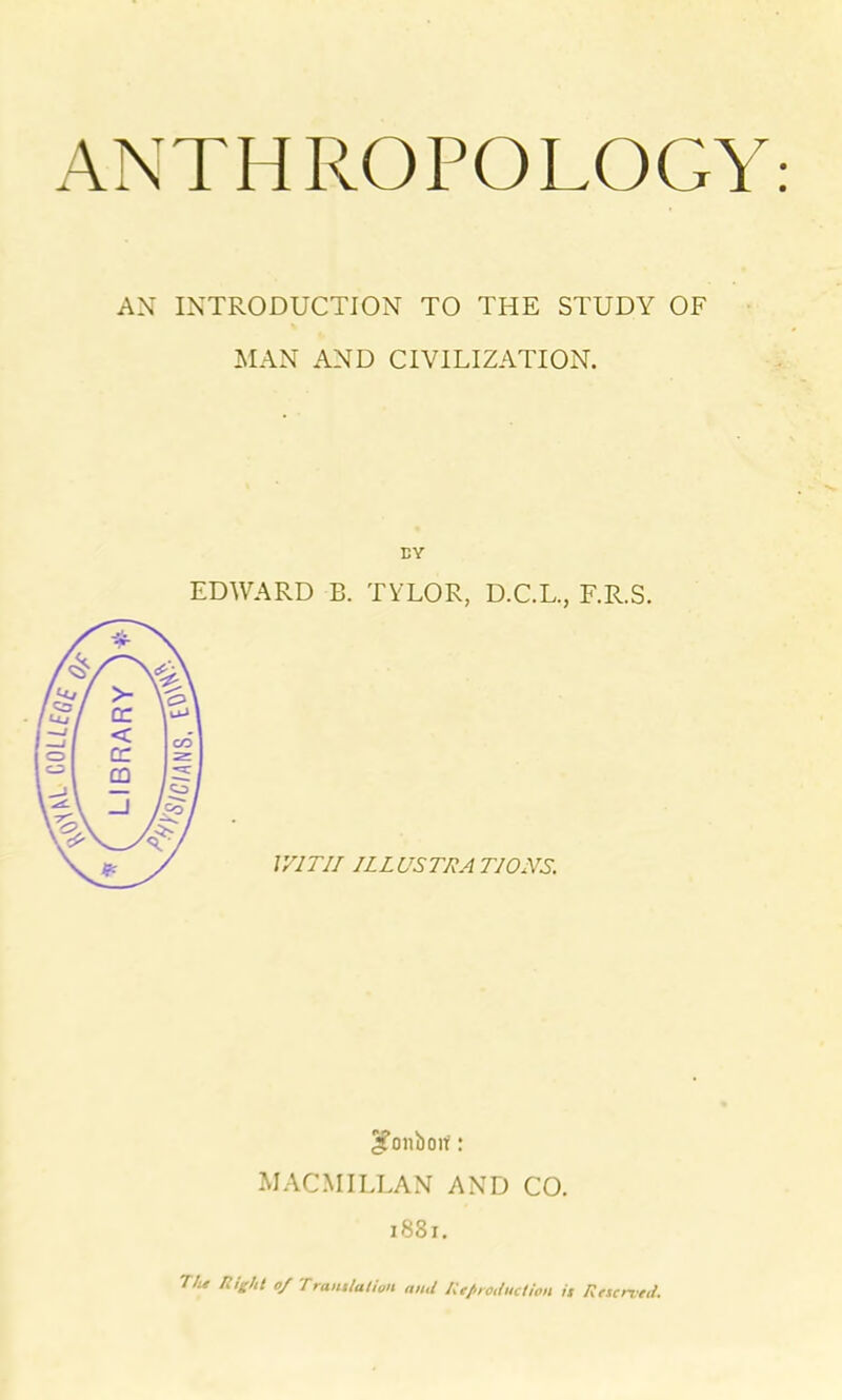 AN INTRODUCTION TO THE STUDY OF MAN AND CIVILIZATION. EY EDWARD B. TYLOR, D.C.L., F.R.S. WITH ILLUSTRATIONS. 2?onboif: MACMILLAN AND CO. 1881. The night o/ Tramlation and Reproduction it Reserved.