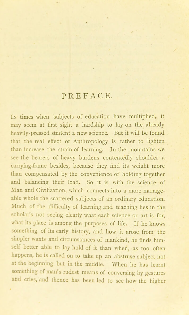 PREFACE. In times when subjects of education have multiplied, it may seem at first sight a hardship to lay on the already heavily-pressed student a new science. But it will be found that the real effect of Anthropology is rather to lighten than increase the strain of learning. In the mountains we see the bearers of heavy burdens contentedly shoulder a carrying-frame besides, because they find its weight more than compensated by the convenience of holding together and balancing their load. So it is with the science of Man and Civilization, which connects into a more manage- able whole the scattered subjects of an ordinary education. Much of the difficulty of learning and teaching lies in the scholar s not seeing clearly what each science or art is for, what its place is among the purposes of life. If he knows something of its early history, and how it arose from the simpler wants and circumstances of mankind, he finds him- self better able to lay hold of it than when, as too often happens, he is called on to take up an abstruse subject not at the beginning but in the middle. When he has learnt something of man’s rudest means of conversing by gestures and cries, and thence has been led to see how the higher