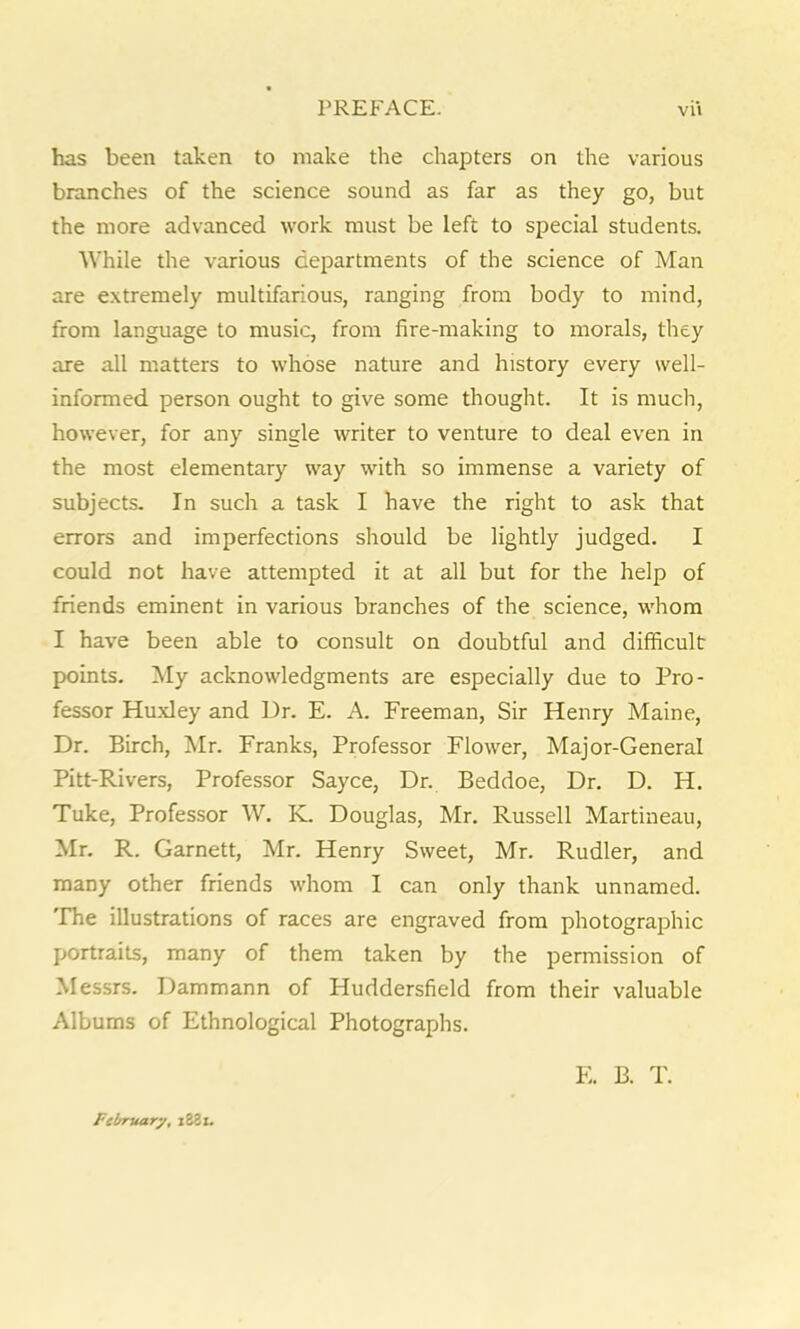 has been taken to make the chapters on the various branches of the science sound as far as they go, but the more advanced work must be left to special students. While the various departments of the science of Man are extremely multifarious, ranging from body to mind, from language to music, from fire-making to morals, they are all matters to whose nature and history every well- informed person ought to give some thought. It is much, however, for any single writer to venture to deal even in the most elementary way with so immense a variety of subjects- In such a task I have the right to ask that errors and imperfections should be lightly judged. I could not have attempted it at all but for the help of friends eminent in various branches of the science, whom I have been able to consult on doubtful and difficult points. My acknowledgments are especially due to Pro- fessor Huxley and Dr. E. A. Freeman, Sir Henry Maine, Dr. Birch, Mr. Franks, Professor Flower, Major-General Pitt-Rivers, Professor Sayce, Dr. Beddoe, Dr. D. H. Tuke, Professor W. K. Douglas, Mr. Russell Martineau, Mr. R. Garnett, Mr. Henry Sweet, Mr. Rudler, and many other friends whom I can only thank unnamed. The illustrations of races are engraved from photographic portraits, many of them taken by the permission of Messrs. Dammann of Huddersfield from their valuable Albums of Ethnological Photographs. F. B. T. February, i38x.