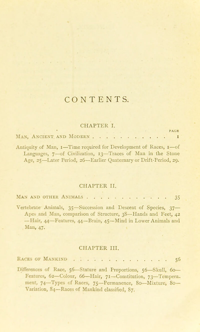 CONTENTS. CHAPTER I. * PAGE Max, Ancient, and Modern i Antiquity of Man, i—Time required for Development of Races, i—of Languages, 7—of Civilization, 13—Traces of Man in the Stone Age, 25—Later Period, 26—Earlier Quaternary or Drift-Period, 29. CPIAPTER II. Man and other Animals 35 Vertebrate Animals, 35—Succession and Descent of Species, 37— Apes and Man, comparison of Structure, 38—Hands and Feet, 42 — Hair, 44—Features, 44—Brain, 45—Mind in Lower Animals and Man, 47. CHAPTER III. Races of Mankind 56 Differences of Race, 56—Stature and Proportions, 56—Skull, 60— Features, 62—Colour, 66—Hair, 71—Constitution, 73—Tempera- ment, 74—Types of Races, 75—Permanence, 80—Mixture, So— Variation, 84—Races of Mankind classified, 87.