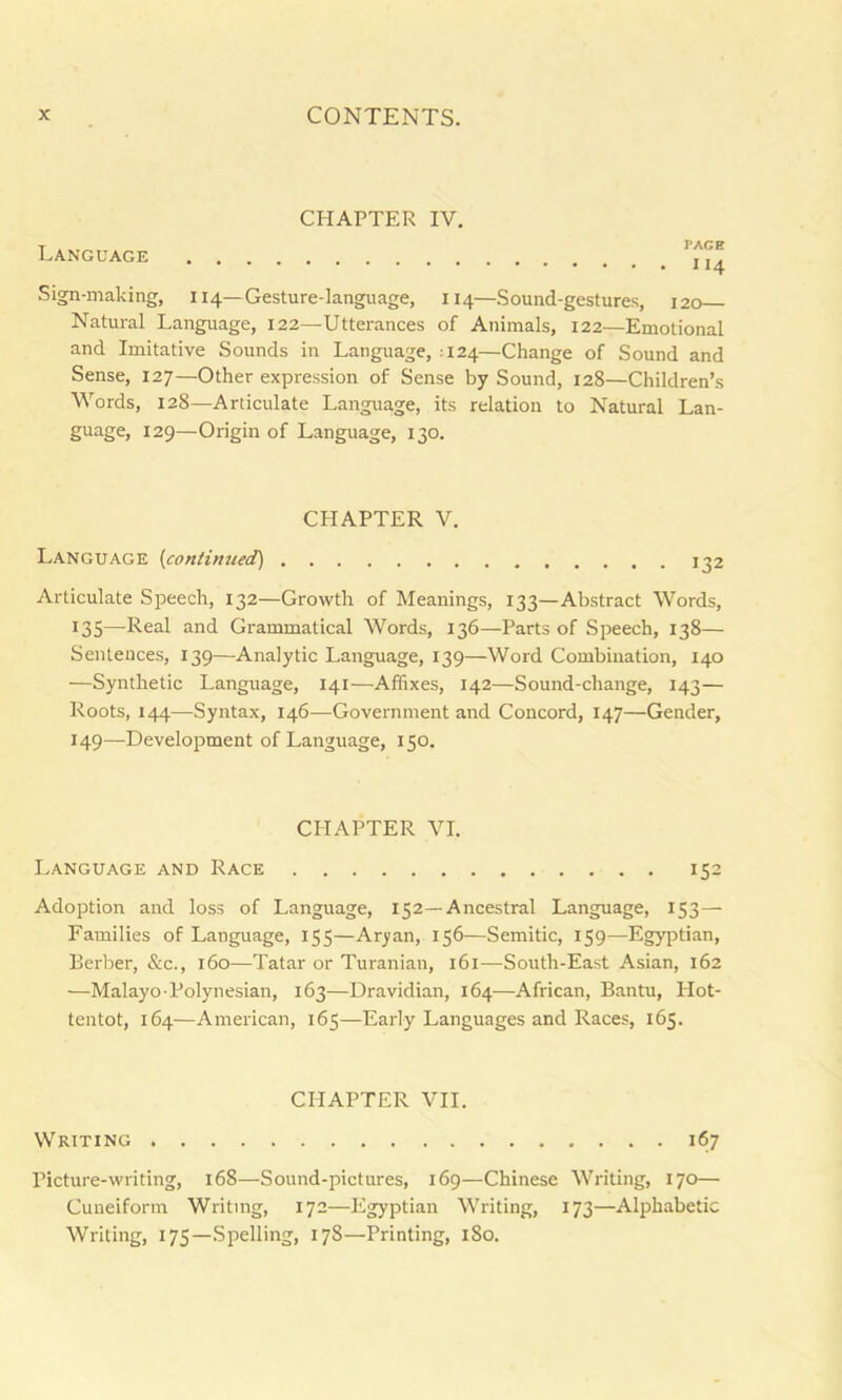 CHAPTER IV. Language . . Sign-making, 114—Gesture-language, 114—Sound-gestures, 120 Natural Language, 122—Utterances of Animals, 122—Emotional and Imitative Sounds in Language, -124—Change of Sound and Sense, 127—Other expression of Sense by Sound, 128—Children’s Words, 128—Articulate Language, its relation to Natural Lan- guage, 129—Origin of Language, 130. CHAPTER V. Language (continued] 132 Articulate Speech, 132—Growth of Meanings, 133—Abstract Words, 135—Real and Grammatical Words, 136—Parts of Speech, 138— Sentences, 139—Analytic Language, 139—Word Combination, 140 —Synthetic Language, 141—Affixes, 142—Sound-change, 143— Roots, 144—Syntax, 146—Government and Concord, 147—Gender, 149—Development of Language, 150. CHAPTER VI. Language and Race 152 Adoption and loss of Language, 152—Ancestral Language, 153— Families of Language, 155—Aryan, 156—Semitic, 159—Egyptian, Berber, &c., 160—Tatar or Turanian, 161—South-East Asian, 162 —Malayo-Polynesian, 163—Dravidian, 164—African, Bantu, Hot- tentot, 164—American, 165—Early Languages and Races, 165. CHAPTER VII. Writing 167 Picture-writing, 168—Sound-pictures, 169—Chinese Writing, 170— Cuneiform Writing, 172—Egyptian Writing, 173—Alphabetic Writing, 175—Spelling, 178—Printing, 1S0.