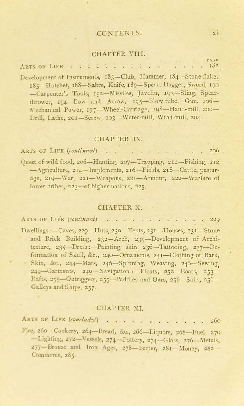 CHAPTER VIII. l'AGE Arts of Life . 1 1S2 Development of Instruments, 183—Club, Hammer, 184—Stone-flake, 1S5—Hatchet, 188—Sabre, Knife, 189—Spear, Dagger, Sword, 190 .—Carpenter’s Tools, 192—Missiles, Javelin, 193—Sling, Spear- thrower, 194—Bow and Arrow, 195—Blow tube. Gun, 196— Mechanical Power, 197—Wheel-Carriage, 198—Hand-mill, 200— Drill, Lathe, 202—Screw, 203—Water-mill, Wind-mill, 204. CPIAPTER IX. Arts of Life {continued) 206 Quest of wild food, 206—Hunting, 207—Trapping, 211—Fishing, 212 -—Agriculture, 214—Implements, 216—Fields, 218—-Cattle, pastur- age, 219—War, 221—Weapons, 221—Armour, 222—Warfare of lower tribes, 223—of higher nations, 225. CHAPTER X. Arts of Life {continued) 229 Dwellings :—Caves, 229—Huts, 230—Tents, 231—Houses, 231—Stone and Brick Building, 232—Arch, 235—Development of Archi- tecture, 235—Dress:—Painting skin, 236—Tattooing, 237—De- formation of Skull, &c., 240—Ornaments, 241—Clothing of Bark, Skin, See., 244—Mats, 246—Spinning, Weaving, 246—Sewing 249—Garment, 249—Navigation :—Floats, 252—Boats, 253— Rafts, 255—Outriggers, 255—Paddles and Oars, 256—Sails, 256— Galleys and Ship.-, 257. CHAPTER XI. Arts of Life {concluded) 260 lire, 260—Cookery, 264—Bread, &c., 266—Liquors, 268—Fuel, 270 —Lighting, 272—Vessels, 274—Pottery, 274—Glass, 276—Metals, 277 Bronze and Iron Ages, 278—Barter, 281—Money, 282— Commerce, 285.